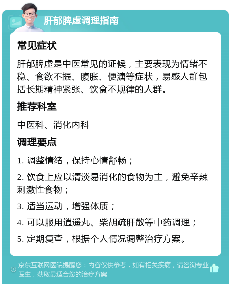 肝郁脾虚调理指南 常见症状 肝郁脾虚是中医常见的证候，主要表现为情绪不稳、食欲不振、腹胀、便溏等症状，易感人群包括长期精神紧张、饮食不规律的人群。 推荐科室 中医科、消化内科 调理要点 1. 调整情绪，保持心情舒畅； 2. 饮食上应以清淡易消化的食物为主，避免辛辣刺激性食物； 3. 适当运动，增强体质； 4. 可以服用逍遥丸、柴胡疏肝散等中药调理； 5. 定期复查，根据个人情况调整治疗方案。