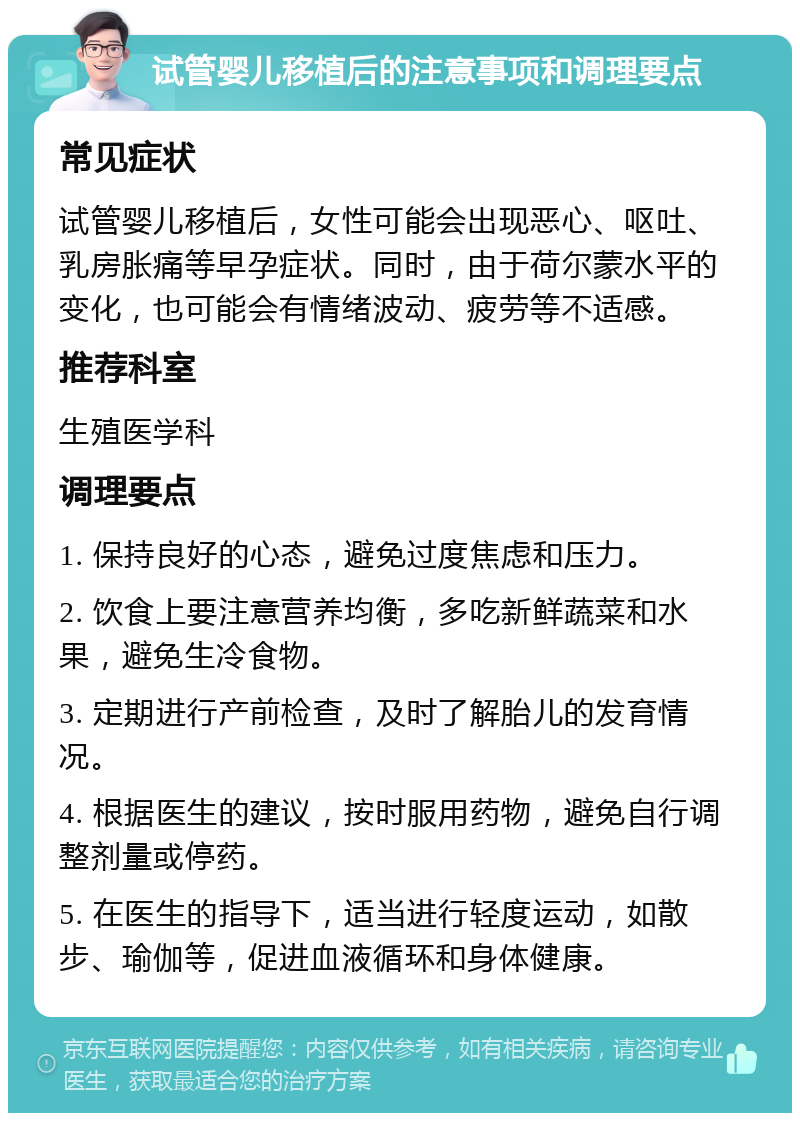 试管婴儿移植后的注意事项和调理要点 常见症状 试管婴儿移植后，女性可能会出现恶心、呕吐、乳房胀痛等早孕症状。同时，由于荷尔蒙水平的变化，也可能会有情绪波动、疲劳等不适感。 推荐科室 生殖医学科 调理要点 1. 保持良好的心态，避免过度焦虑和压力。 2. 饮食上要注意营养均衡，多吃新鲜蔬菜和水果，避免生冷食物。 3. 定期进行产前检查，及时了解胎儿的发育情况。 4. 根据医生的建议，按时服用药物，避免自行调整剂量或停药。 5. 在医生的指导下，适当进行轻度运动，如散步、瑜伽等，促进血液循环和身体健康。