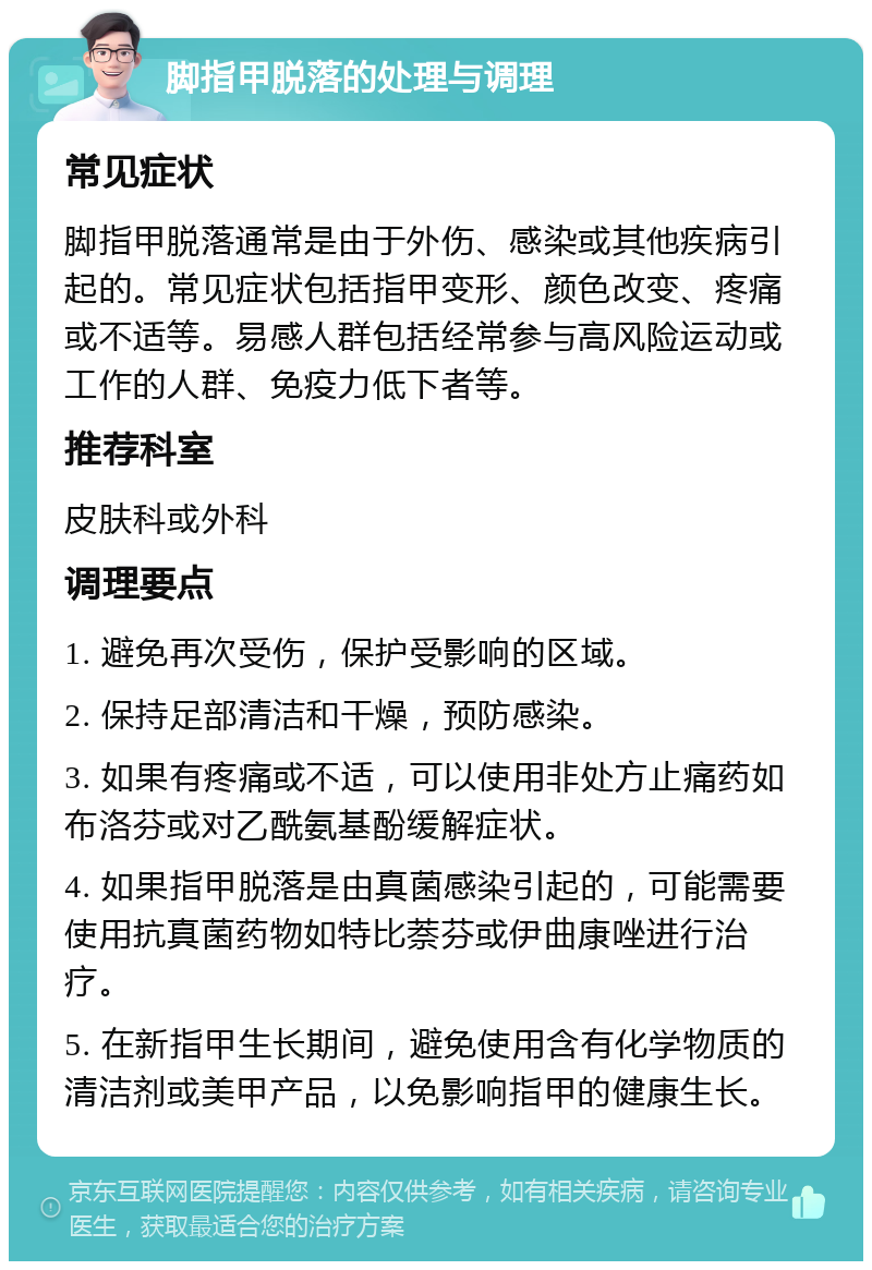 脚指甲脱落的处理与调理 常见症状 脚指甲脱落通常是由于外伤、感染或其他疾病引起的。常见症状包括指甲变形、颜色改变、疼痛或不适等。易感人群包括经常参与高风险运动或工作的人群、免疫力低下者等。 推荐科室 皮肤科或外科 调理要点 1. 避免再次受伤，保护受影响的区域。 2. 保持足部清洁和干燥，预防感染。 3. 如果有疼痛或不适，可以使用非处方止痛药如布洛芬或对乙酰氨基酚缓解症状。 4. 如果指甲脱落是由真菌感染引起的，可能需要使用抗真菌药物如特比萘芬或伊曲康唑进行治疗。 5. 在新指甲生长期间，避免使用含有化学物质的清洁剂或美甲产品，以免影响指甲的健康生长。