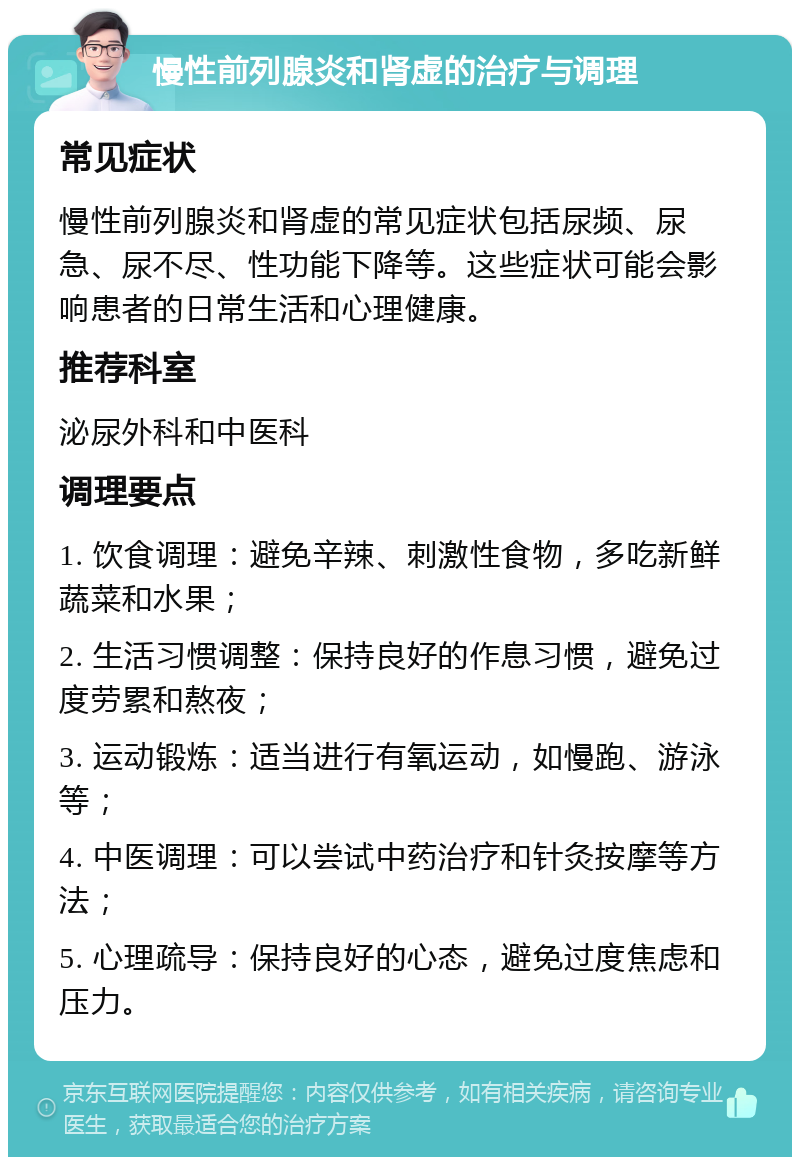 慢性前列腺炎和肾虚的治疗与调理 常见症状 慢性前列腺炎和肾虚的常见症状包括尿频、尿急、尿不尽、性功能下降等。这些症状可能会影响患者的日常生活和心理健康。 推荐科室 泌尿外科和中医科 调理要点 1. 饮食调理：避免辛辣、刺激性食物，多吃新鲜蔬菜和水果； 2. 生活习惯调整：保持良好的作息习惯，避免过度劳累和熬夜； 3. 运动锻炼：适当进行有氧运动，如慢跑、游泳等； 4. 中医调理：可以尝试中药治疗和针灸按摩等方法； 5. 心理疏导：保持良好的心态，避免过度焦虑和压力。