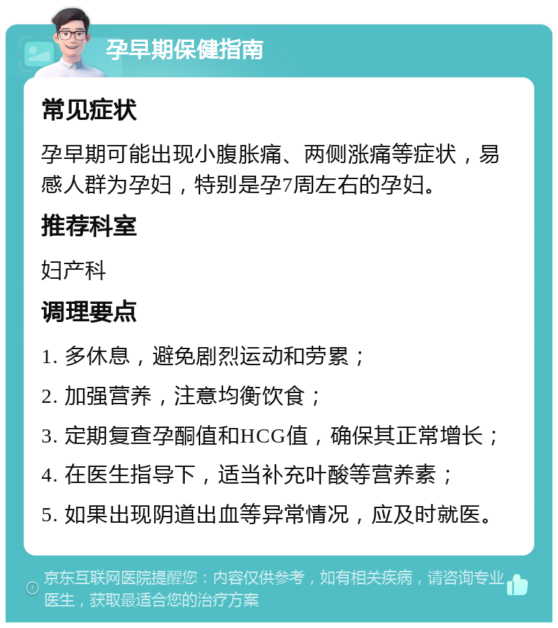 孕早期保健指南 常见症状 孕早期可能出现小腹胀痛、两侧涨痛等症状，易感人群为孕妇，特别是孕7周左右的孕妇。 推荐科室 妇产科 调理要点 1. 多休息，避免剧烈运动和劳累； 2. 加强营养，注意均衡饮食； 3. 定期复查孕酮值和HCG值，确保其正常增长； 4. 在医生指导下，适当补充叶酸等营养素； 5. 如果出现阴道出血等异常情况，应及时就医。