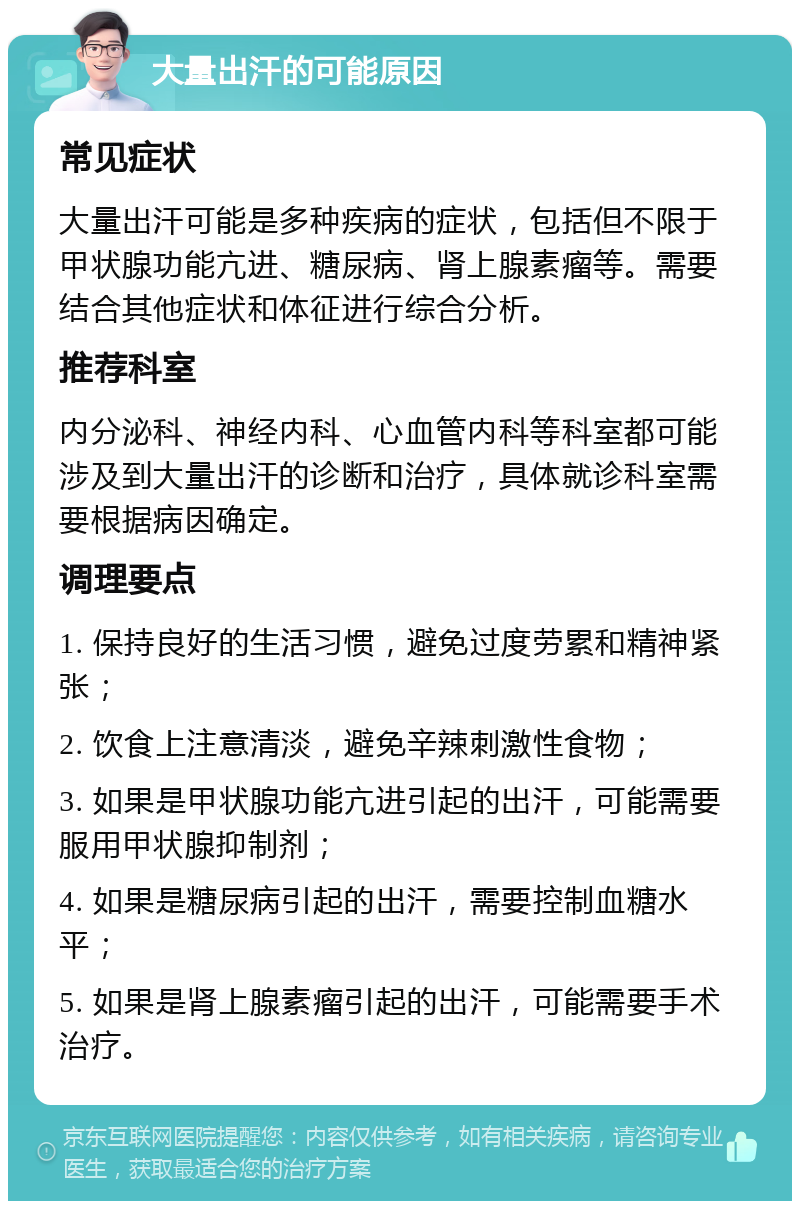 大量出汗的可能原因 常见症状 大量出汗可能是多种疾病的症状，包括但不限于甲状腺功能亢进、糖尿病、肾上腺素瘤等。需要结合其他症状和体征进行综合分析。 推荐科室 内分泌科、神经内科、心血管内科等科室都可能涉及到大量出汗的诊断和治疗，具体就诊科室需要根据病因确定。 调理要点 1. 保持良好的生活习惯，避免过度劳累和精神紧张； 2. 饮食上注意清淡，避免辛辣刺激性食物； 3. 如果是甲状腺功能亢进引起的出汗，可能需要服用甲状腺抑制剂； 4. 如果是糖尿病引起的出汗，需要控制血糖水平； 5. 如果是肾上腺素瘤引起的出汗，可能需要手术治疗。