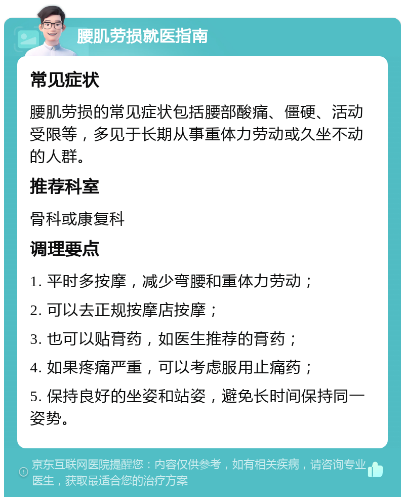 腰肌劳损就医指南 常见症状 腰肌劳损的常见症状包括腰部酸痛、僵硬、活动受限等，多见于长期从事重体力劳动或久坐不动的人群。 推荐科室 骨科或康复科 调理要点 1. 平时多按摩，减少弯腰和重体力劳动； 2. 可以去正规按摩店按摩； 3. 也可以贴膏药，如医生推荐的膏药； 4. 如果疼痛严重，可以考虑服用止痛药； 5. 保持良好的坐姿和站姿，避免长时间保持同一姿势。