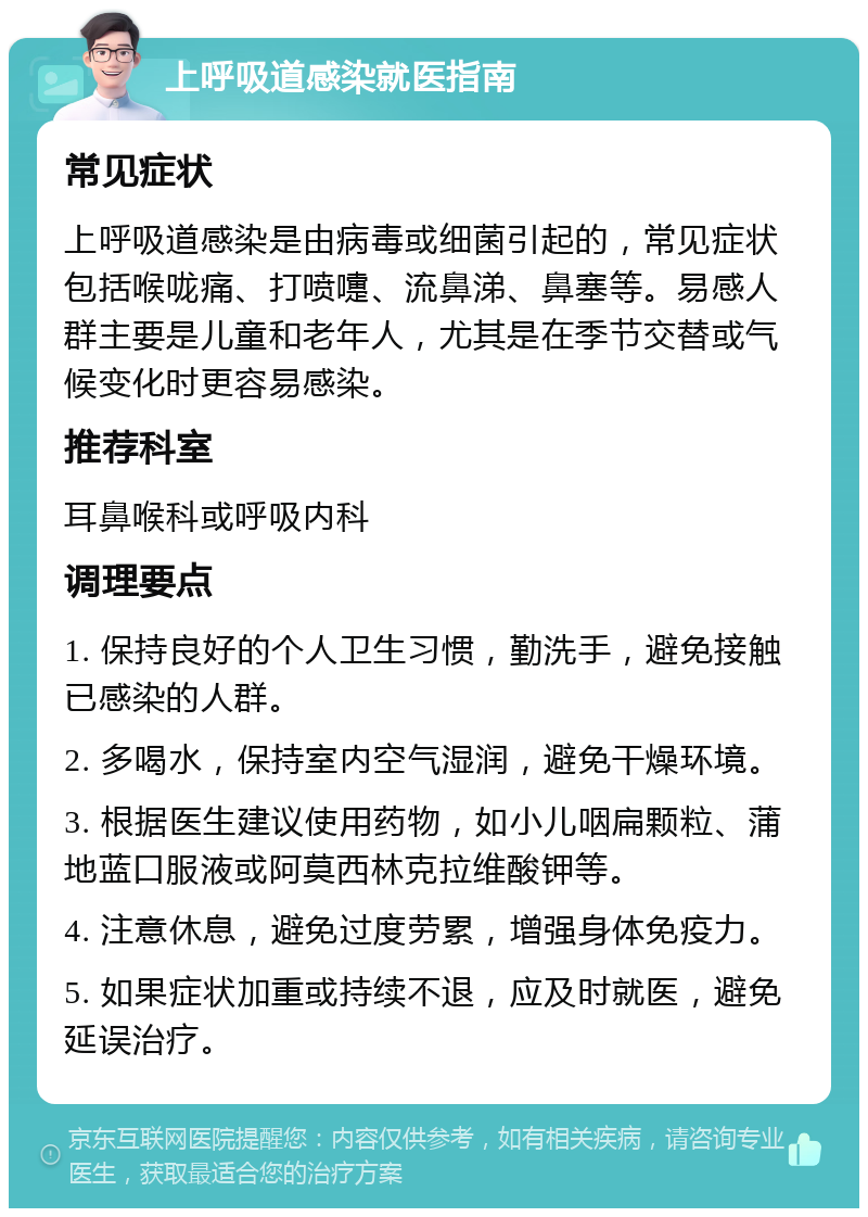 上呼吸道感染就医指南 常见症状 上呼吸道感染是由病毒或细菌引起的，常见症状包括喉咙痛、打喷嚏、流鼻涕、鼻塞等。易感人群主要是儿童和老年人，尤其是在季节交替或气候变化时更容易感染。 推荐科室 耳鼻喉科或呼吸内科 调理要点 1. 保持良好的个人卫生习惯，勤洗手，避免接触已感染的人群。 2. 多喝水，保持室内空气湿润，避免干燥环境。 3. 根据医生建议使用药物，如小儿咽扁颗粒、蒲地蓝口服液或阿莫西林克拉维酸钾等。 4. 注意休息，避免过度劳累，增强身体免疫力。 5. 如果症状加重或持续不退，应及时就医，避免延误治疗。