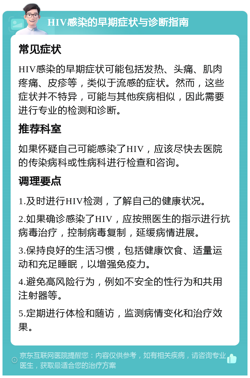 HIV感染的早期症状与诊断指南 常见症状 HIV感染的早期症状可能包括发热、头痛、肌肉疼痛、皮疹等，类似于流感的症状。然而，这些症状并不特异，可能与其他疾病相似，因此需要进行专业的检测和诊断。 推荐科室 如果怀疑自己可能感染了HIV，应该尽快去医院的传染病科或性病科进行检查和咨询。 调理要点 1.及时进行HIV检测，了解自己的健康状况。 2.如果确诊感染了HIV，应按照医生的指示进行抗病毒治疗，控制病毒复制，延缓病情进展。 3.保持良好的生活习惯，包括健康饮食、适量运动和充足睡眠，以增强免疫力。 4.避免高风险行为，例如不安全的性行为和共用注射器等。 5.定期进行体检和随访，监测病情变化和治疗效果。