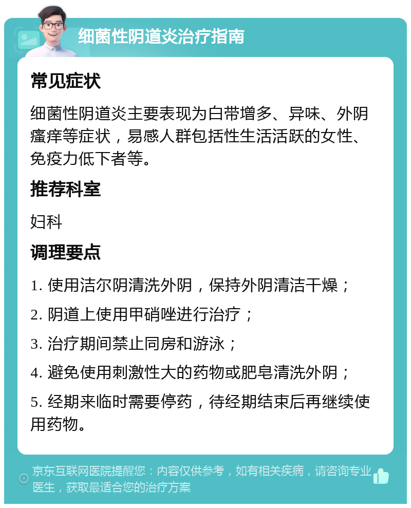 细菌性阴道炎治疗指南 常见症状 细菌性阴道炎主要表现为白带增多、异味、外阴瘙痒等症状，易感人群包括性生活活跃的女性、免疫力低下者等。 推荐科室 妇科 调理要点 1. 使用洁尔阴清洗外阴，保持外阴清洁干燥； 2. 阴道上使用甲硝唑进行治疗； 3. 治疗期间禁止同房和游泳； 4. 避免使用刺激性大的药物或肥皂清洗外阴； 5. 经期来临时需要停药，待经期结束后再继续使用药物。