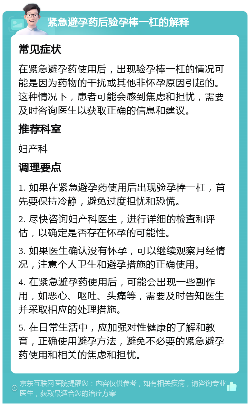 紧急避孕药后验孕棒一杠的解释 常见症状 在紧急避孕药使用后，出现验孕棒一杠的情况可能是因为药物的干扰或其他非怀孕原因引起的。这种情况下，患者可能会感到焦虑和担忧，需要及时咨询医生以获取正确的信息和建议。 推荐科室 妇产科 调理要点 1. 如果在紧急避孕药使用后出现验孕棒一杠，首先要保持冷静，避免过度担忧和恐慌。 2. 尽快咨询妇产科医生，进行详细的检查和评估，以确定是否存在怀孕的可能性。 3. 如果医生确认没有怀孕，可以继续观察月经情况，注意个人卫生和避孕措施的正确使用。 4. 在紧急避孕药使用后，可能会出现一些副作用，如恶心、呕吐、头痛等，需要及时告知医生并采取相应的处理措施。 5. 在日常生活中，应加强对性健康的了解和教育，正确使用避孕方法，避免不必要的紧急避孕药使用和相关的焦虑和担忧。