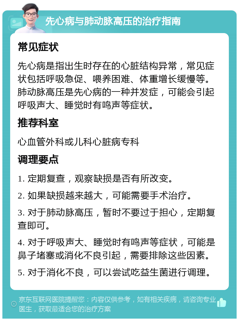 先心病与肺动脉高压的治疗指南 常见症状 先心病是指出生时存在的心脏结构异常，常见症状包括呼吸急促、喂养困难、体重增长缓慢等。肺动脉高压是先心病的一种并发症，可能会引起呼吸声大、睡觉时有鸣声等症状。 推荐科室 心血管外科或儿科心脏病专科 调理要点 1. 定期复查，观察缺损是否有所改变。 2. 如果缺损越来越大，可能需要手术治疗。 3. 对于肺动脉高压，暂时不要过于担心，定期复查即可。 4. 对于呼吸声大、睡觉时有鸣声等症状，可能是鼻子堵塞或消化不良引起，需要排除这些因素。 5. 对于消化不良，可以尝试吃益生菌进行调理。