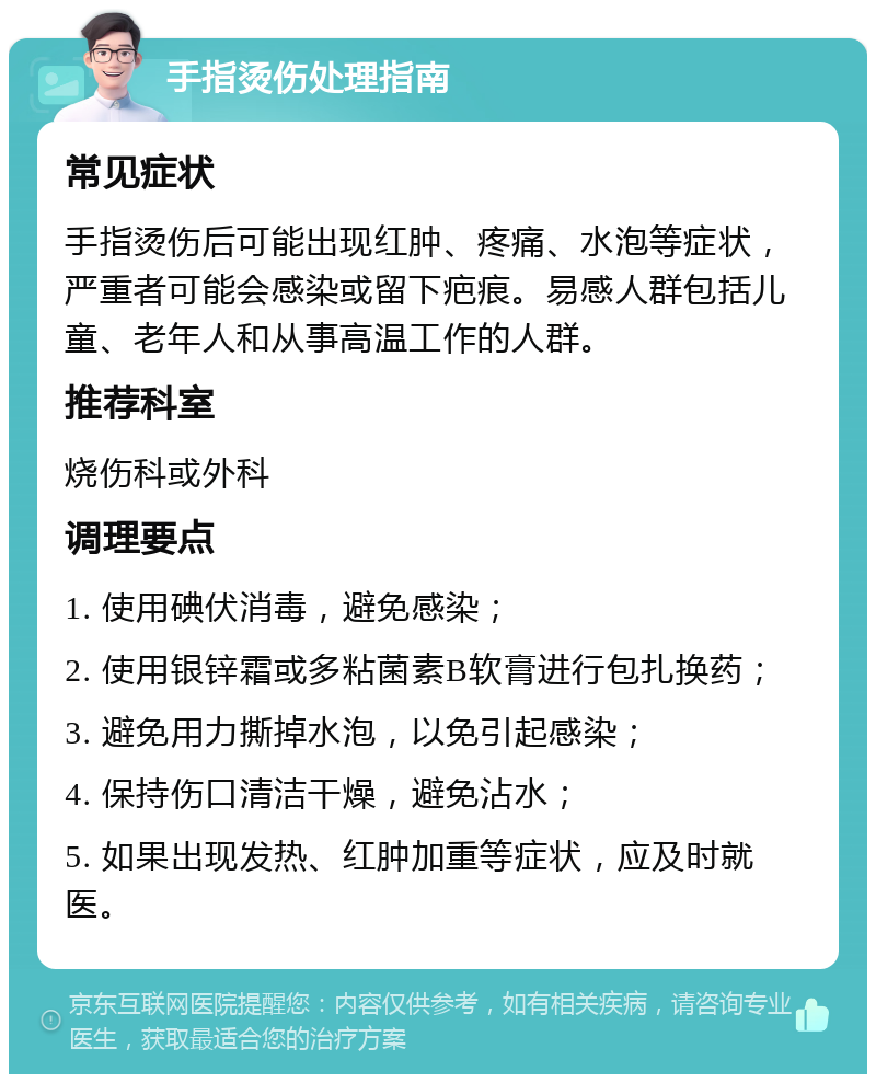 手指烫伤处理指南 常见症状 手指烫伤后可能出现红肿、疼痛、水泡等症状，严重者可能会感染或留下疤痕。易感人群包括儿童、老年人和从事高温工作的人群。 推荐科室 烧伤科或外科 调理要点 1. 使用碘伏消毒，避免感染； 2. 使用银锌霜或多粘菌素B软膏进行包扎换药； 3. 避免用力撕掉水泡，以免引起感染； 4. 保持伤口清洁干燥，避免沾水； 5. 如果出现发热、红肿加重等症状，应及时就医。