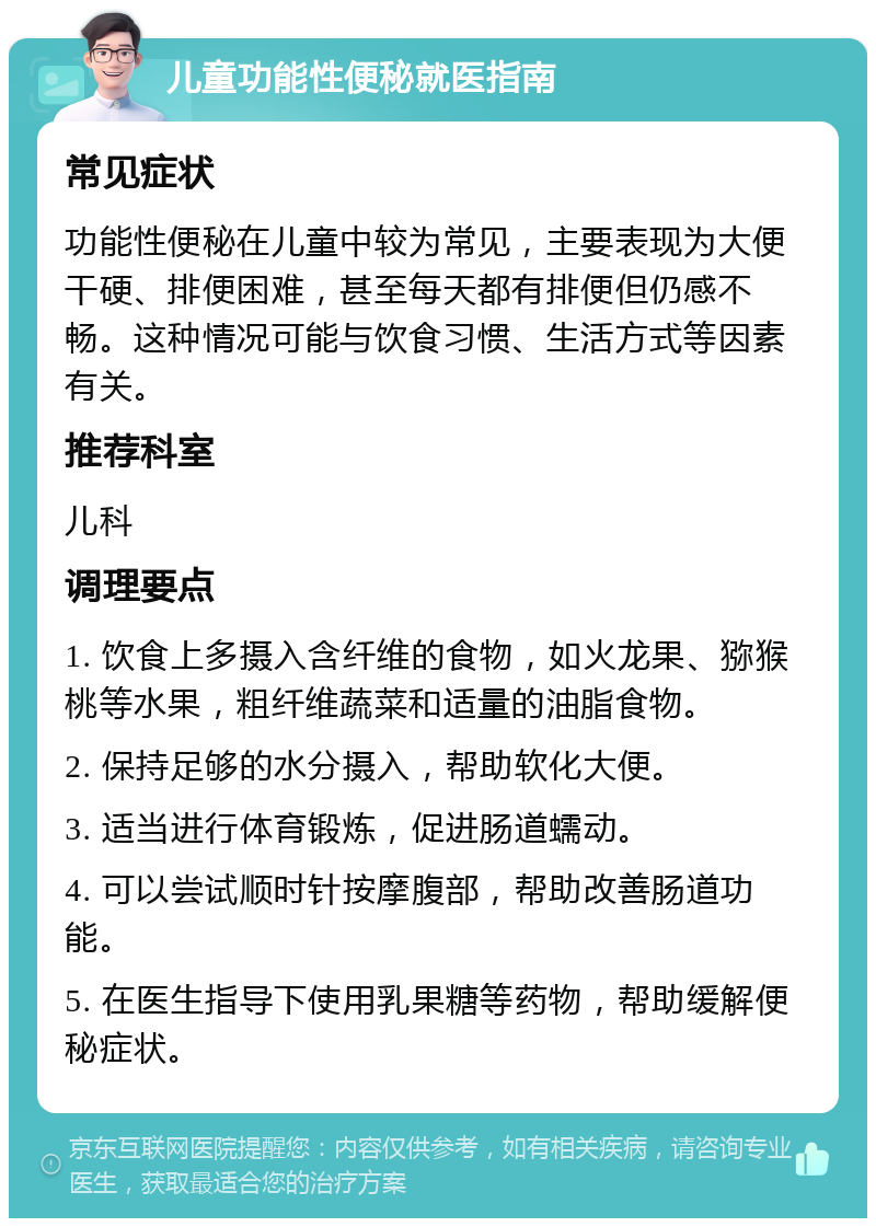 儿童功能性便秘就医指南 常见症状 功能性便秘在儿童中较为常见，主要表现为大便干硬、排便困难，甚至每天都有排便但仍感不畅。这种情况可能与饮食习惯、生活方式等因素有关。 推荐科室 儿科 调理要点 1. 饮食上多摄入含纤维的食物，如火龙果、猕猴桃等水果，粗纤维蔬菜和适量的油脂食物。 2. 保持足够的水分摄入，帮助软化大便。 3. 适当进行体育锻炼，促进肠道蠕动。 4. 可以尝试顺时针按摩腹部，帮助改善肠道功能。 5. 在医生指导下使用乳果糖等药物，帮助缓解便秘症状。