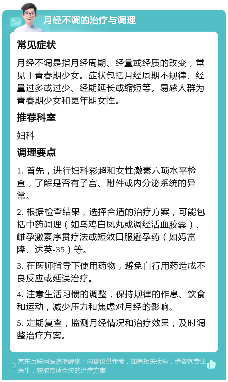 月经不调的治疗与调理 常见症状 月经不调是指月经周期、经量或经质的改变，常见于青春期少女。症状包括月经周期不规律、经量过多或过少、经期延长或缩短等。易感人群为青春期少女和更年期女性。 推荐科室 妇科 调理要点 1. 首先，进行妇科彩超和女性激素六项水平检查，了解是否有子宫、附件或内分泌系统的异常。 2. 根据检查结果，选择合适的治疗方案，可能包括中药调理（如乌鸡白凤丸或调经活血胶囊）、雌孕激素序贯疗法或短效口服避孕药（如妈富隆、达英-35）等。 3. 在医师指导下使用药物，避免自行用药造成不良反应或延误治疗。 4. 注意生活习惯的调整，保持规律的作息、饮食和运动，减少压力和焦虑对月经的影响。 5. 定期复查，监测月经情况和治疗效果，及时调整治疗方案。