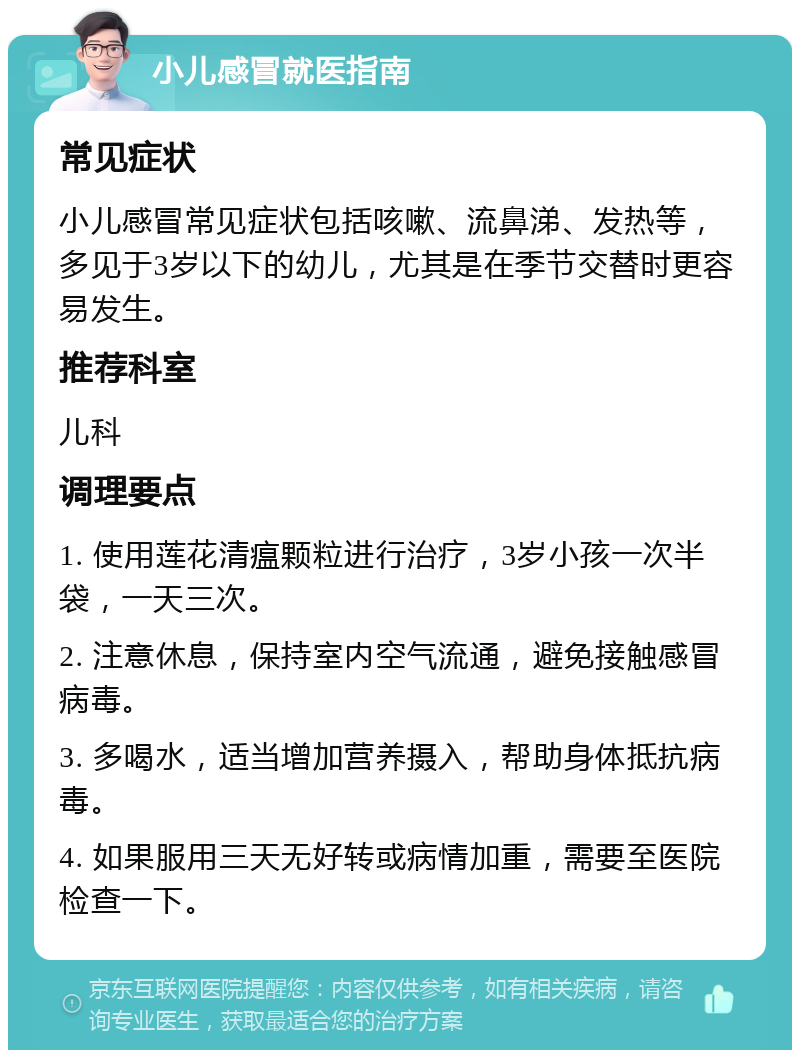 小儿感冒就医指南 常见症状 小儿感冒常见症状包括咳嗽、流鼻涕、发热等，多见于3岁以下的幼儿，尤其是在季节交替时更容易发生。 推荐科室 儿科 调理要点 1. 使用莲花清瘟颗粒进行治疗，3岁小孩一次半袋，一天三次。 2. 注意休息，保持室内空气流通，避免接触感冒病毒。 3. 多喝水，适当增加营养摄入，帮助身体抵抗病毒。 4. 如果服用三天无好转或病情加重，需要至医院检查一下。