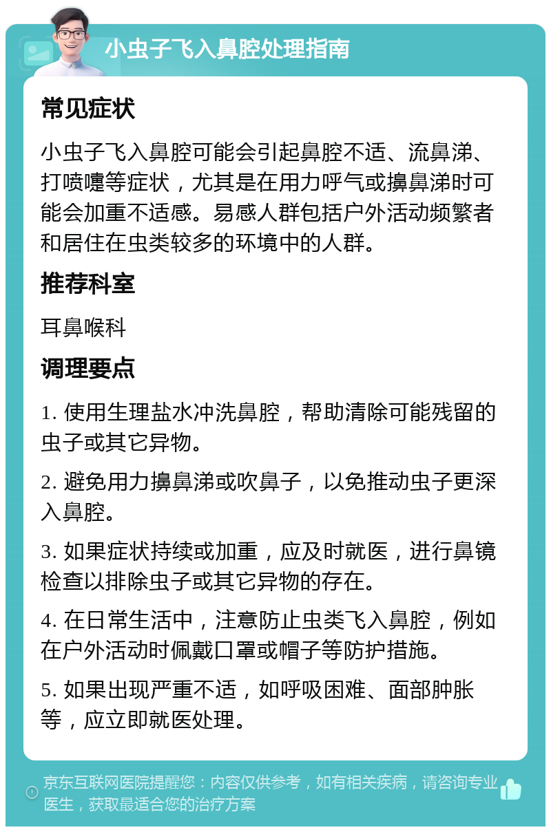 小虫子飞入鼻腔处理指南 常见症状 小虫子飞入鼻腔可能会引起鼻腔不适、流鼻涕、打喷嚏等症状，尤其是在用力呼气或擤鼻涕时可能会加重不适感。易感人群包括户外活动频繁者和居住在虫类较多的环境中的人群。 推荐科室 耳鼻喉科 调理要点 1. 使用生理盐水冲洗鼻腔，帮助清除可能残留的虫子或其它异物。 2. 避免用力擤鼻涕或吹鼻子，以免推动虫子更深入鼻腔。 3. 如果症状持续或加重，应及时就医，进行鼻镜检查以排除虫子或其它异物的存在。 4. 在日常生活中，注意防止虫类飞入鼻腔，例如在户外活动时佩戴口罩或帽子等防护措施。 5. 如果出现严重不适，如呼吸困难、面部肿胀等，应立即就医处理。