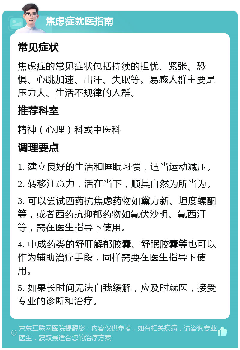 焦虑症就医指南 常见症状 焦虑症的常见症状包括持续的担忧、紧张、恐惧、心跳加速、出汗、失眠等。易感人群主要是压力大、生活不规律的人群。 推荐科室 精神（心理）科或中医科 调理要点 1. 建立良好的生活和睡眠习惯，适当运动减压。 2. 转移注意力，活在当下，顺其自然为所当为。 3. 可以尝试西药抗焦虑药物如黛力新、坦度螺酮等，或者西药抗抑郁药物如氟伏沙明、氟西汀等，需在医生指导下使用。 4. 中成药类的舒肝解郁胶囊、舒眠胶囊等也可以作为辅助治疗手段，同样需要在医生指导下使用。 5. 如果长时间无法自我缓解，应及时就医，接受专业的诊断和治疗。