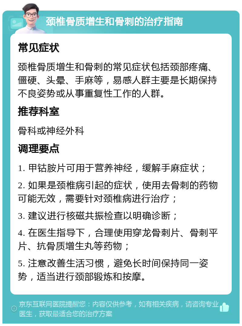 颈椎骨质增生和骨刺的治疗指南 常见症状 颈椎骨质增生和骨刺的常见症状包括颈部疼痛、僵硬、头晕、手麻等，易感人群主要是长期保持不良姿势或从事重复性工作的人群。 推荐科室 骨科或神经外科 调理要点 1. 甲钴胺片可用于营养神经，缓解手麻症状； 2. 如果是颈椎病引起的症状，使用去骨刺的药物可能无效，需要针对颈椎病进行治疗； 3. 建议进行核磁共振检查以明确诊断； 4. 在医生指导下，合理使用穿龙骨刺片、骨刺平片、抗骨质增生丸等药物； 5. 注意改善生活习惯，避免长时间保持同一姿势，适当进行颈部锻炼和按摩。