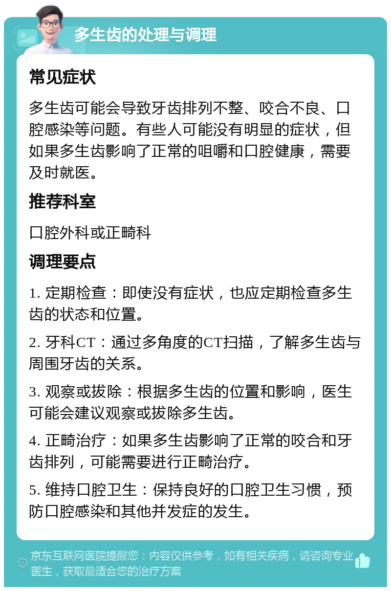 多生齿的处理与调理 常见症状 多生齿可能会导致牙齿排列不整、咬合不良、口腔感染等问题。有些人可能没有明显的症状，但如果多生齿影响了正常的咀嚼和口腔健康，需要及时就医。 推荐科室 口腔外科或正畸科 调理要点 1. 定期检查：即使没有症状，也应定期检查多生齿的状态和位置。 2. 牙科CT：通过多角度的CT扫描，了解多生齿与周围牙齿的关系。 3. 观察或拔除：根据多生齿的位置和影响，医生可能会建议观察或拔除多生齿。 4. 正畸治疗：如果多生齿影响了正常的咬合和牙齿排列，可能需要进行正畸治疗。 5. 维持口腔卫生：保持良好的口腔卫生习惯，预防口腔感染和其他并发症的发生。