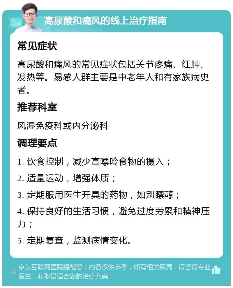 高尿酸和痛风的线上治疗指南 常见症状 高尿酸和痛风的常见症状包括关节疼痛、红肿、发热等。易感人群主要是中老年人和有家族病史者。 推荐科室 风湿免疫科或内分泌科 调理要点 1. 饮食控制，减少高嘌呤食物的摄入； 2. 适量运动，增强体质； 3. 定期服用医生开具的药物，如别瞟醇； 4. 保持良好的生活习惯，避免过度劳累和精神压力； 5. 定期复查，监测病情变化。