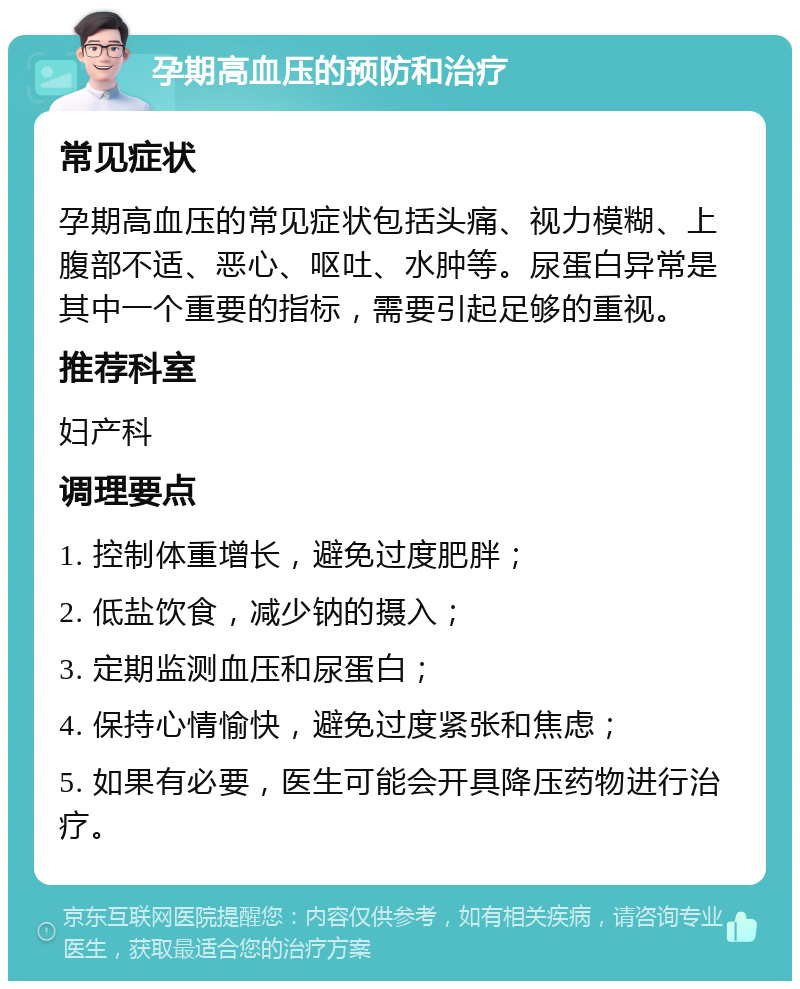 孕期高血压的预防和治疗 常见症状 孕期高血压的常见症状包括头痛、视力模糊、上腹部不适、恶心、呕吐、水肿等。尿蛋白异常是其中一个重要的指标，需要引起足够的重视。 推荐科室 妇产科 调理要点 1. 控制体重增长，避免过度肥胖； 2. 低盐饮食，减少钠的摄入； 3. 定期监测血压和尿蛋白； 4. 保持心情愉快，避免过度紧张和焦虑； 5. 如果有必要，医生可能会开具降压药物进行治疗。