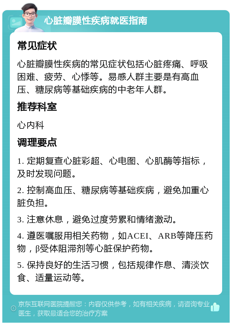 心脏瓣膜性疾病就医指南 常见症状 心脏瓣膜性疾病的常见症状包括心脏疼痛、呼吸困难、疲劳、心悸等。易感人群主要是有高血压、糖尿病等基础疾病的中老年人群。 推荐科室 心内科 调理要点 1. 定期复查心脏彩超、心电图、心肌酶等指标，及时发现问题。 2. 控制高血压、糖尿病等基础疾病，避免加重心脏负担。 3. 注意休息，避免过度劳累和情绪激动。 4. 遵医嘱服用相关药物，如ACEI、ARB等降压药物，β受体阻滞剂等心脏保护药物。 5. 保持良好的生活习惯，包括规律作息、清淡饮食、适量运动等。