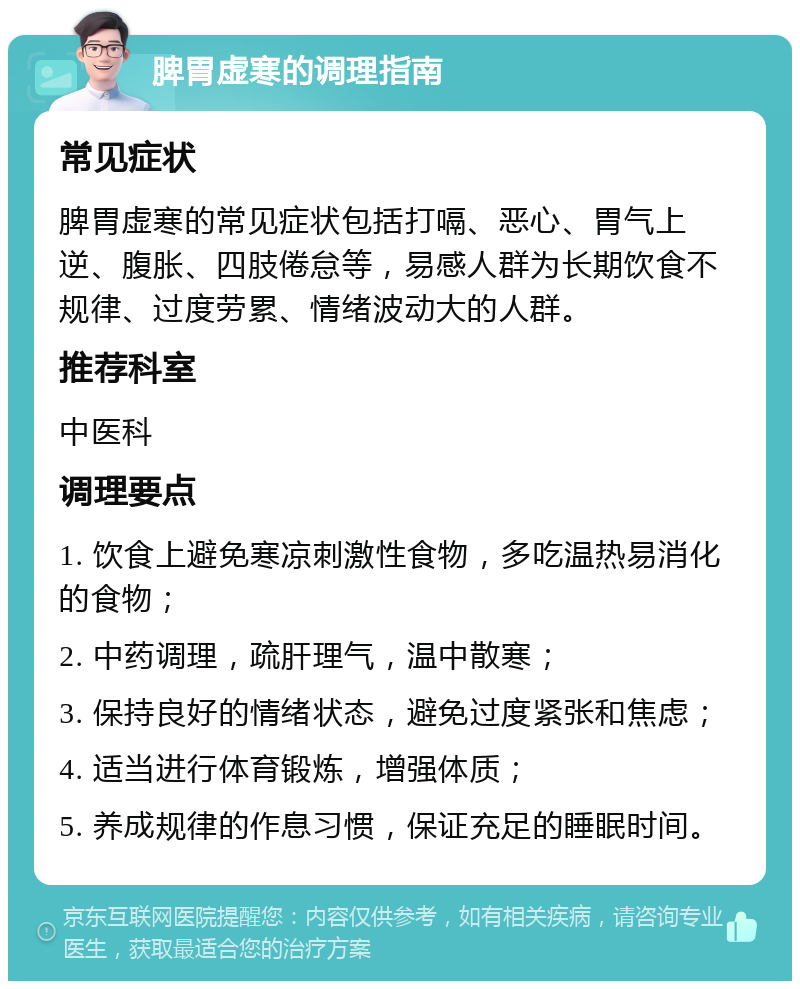 脾胃虚寒的调理指南 常见症状 脾胃虚寒的常见症状包括打嗝、恶心、胃气上逆、腹胀、四肢倦怠等，易感人群为长期饮食不规律、过度劳累、情绪波动大的人群。 推荐科室 中医科 调理要点 1. 饮食上避免寒凉刺激性食物，多吃温热易消化的食物； 2. 中药调理，疏肝理气，温中散寒； 3. 保持良好的情绪状态，避免过度紧张和焦虑； 4. 适当进行体育锻炼，增强体质； 5. 养成规律的作息习惯，保证充足的睡眠时间。