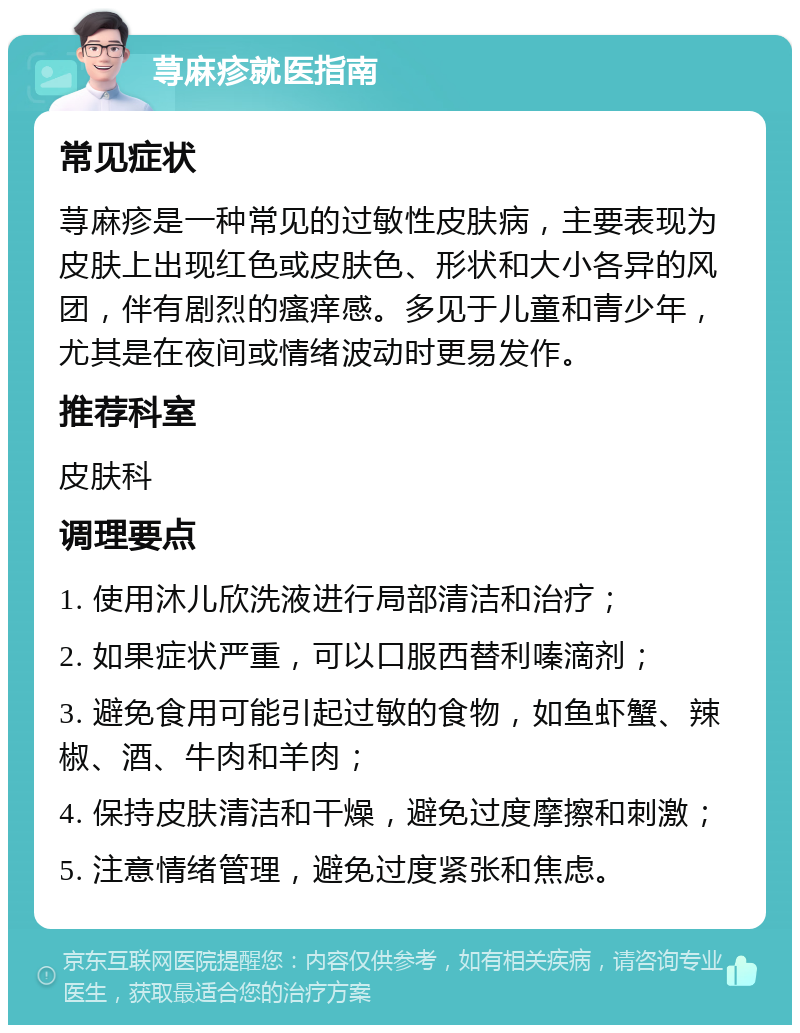 荨麻疹就医指南 常见症状 荨麻疹是一种常见的过敏性皮肤病，主要表现为皮肤上出现红色或皮肤色、形状和大小各异的风团，伴有剧烈的瘙痒感。多见于儿童和青少年，尤其是在夜间或情绪波动时更易发作。 推荐科室 皮肤科 调理要点 1. 使用沐儿欣洗液进行局部清洁和治疗； 2. 如果症状严重，可以口服西替利嗪滴剂； 3. 避免食用可能引起过敏的食物，如鱼虾蟹、辣椒、酒、牛肉和羊肉； 4. 保持皮肤清洁和干燥，避免过度摩擦和刺激； 5. 注意情绪管理，避免过度紧张和焦虑。