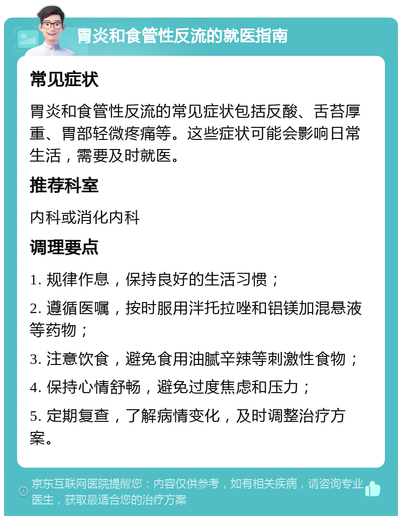 胃炎和食管性反流的就医指南 常见症状 胃炎和食管性反流的常见症状包括反酸、舌苔厚重、胃部轻微疼痛等。这些症状可能会影响日常生活，需要及时就医。 推荐科室 内科或消化内科 调理要点 1. 规律作息，保持良好的生活习惯； 2. 遵循医嘱，按时服用泮托拉唑和铝镁加混悬液等药物； 3. 注意饮食，避免食用油腻辛辣等刺激性食物； 4. 保持心情舒畅，避免过度焦虑和压力； 5. 定期复查，了解病情变化，及时调整治疗方案。