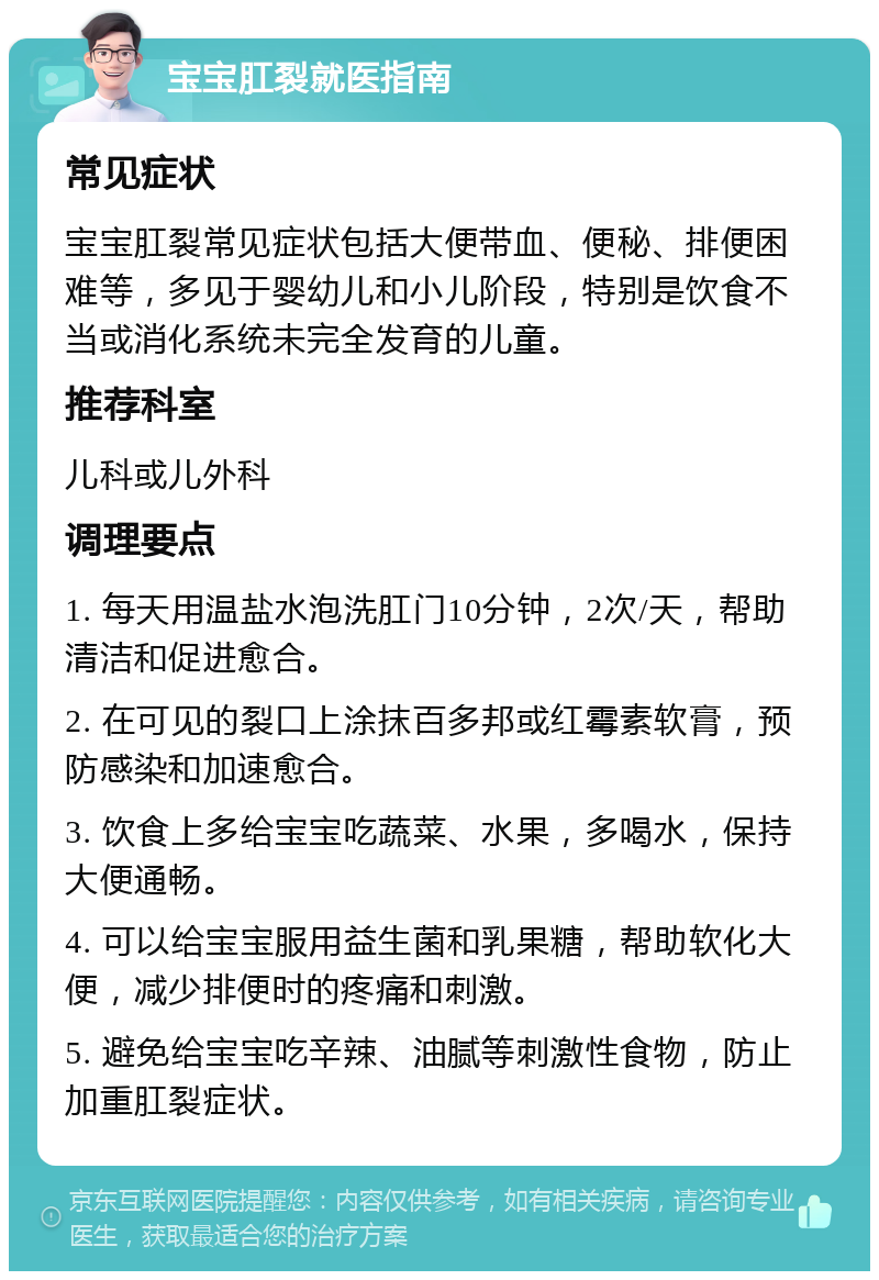 宝宝肛裂就医指南 常见症状 宝宝肛裂常见症状包括大便带血、便秘、排便困难等，多见于婴幼儿和小儿阶段，特别是饮食不当或消化系统未完全发育的儿童。 推荐科室 儿科或儿外科 调理要点 1. 每天用温盐水泡洗肛门10分钟，2次/天，帮助清洁和促进愈合。 2. 在可见的裂口上涂抹百多邦或红霉素软膏，预防感染和加速愈合。 3. 饮食上多给宝宝吃蔬菜、水果，多喝水，保持大便通畅。 4. 可以给宝宝服用益生菌和乳果糖，帮助软化大便，减少排便时的疼痛和刺激。 5. 避免给宝宝吃辛辣、油腻等刺激性食物，防止加重肛裂症状。