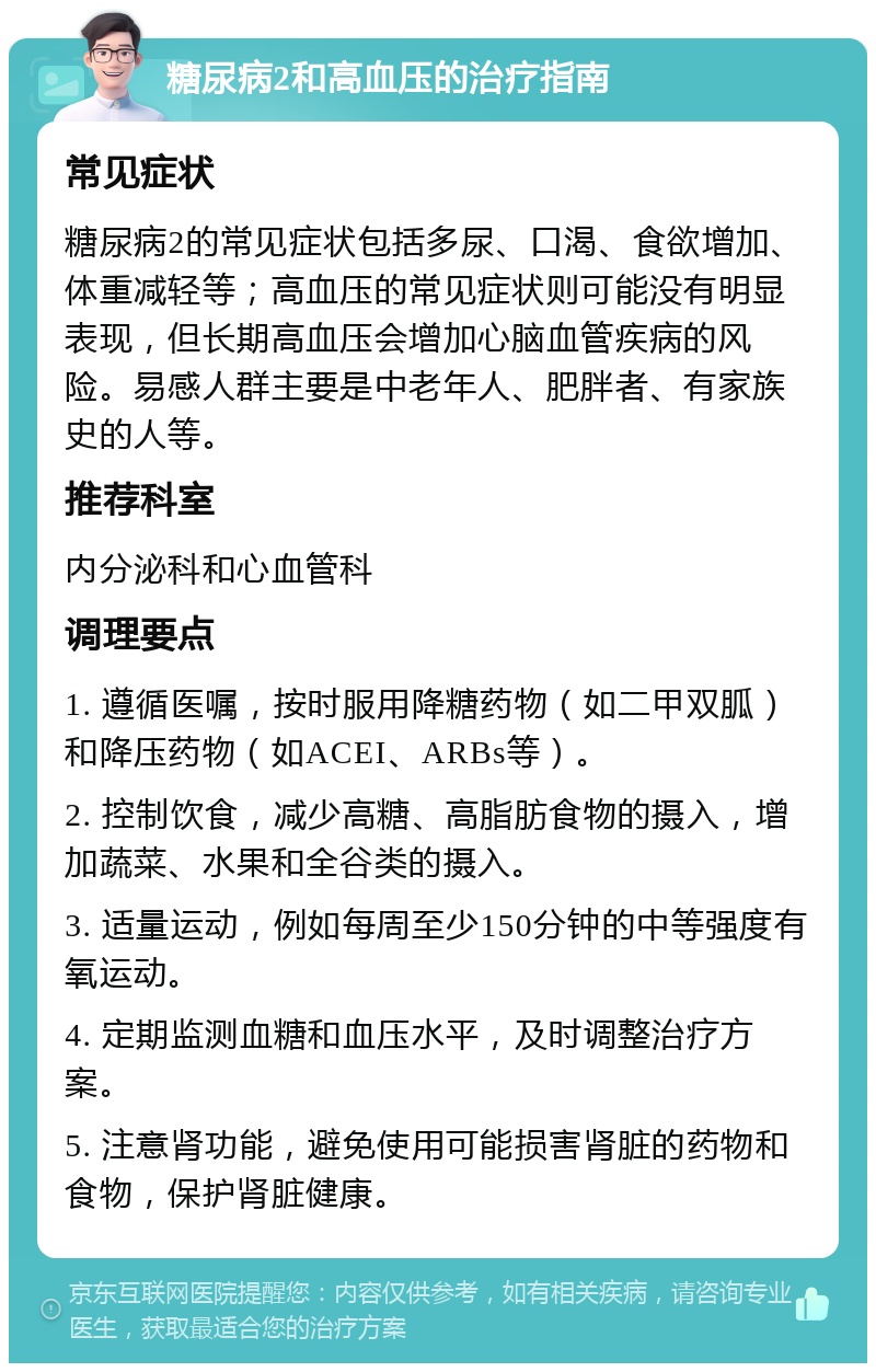 糖尿病2和高血压的治疗指南 常见症状 糖尿病2的常见症状包括多尿、口渴、食欲增加、体重减轻等；高血压的常见症状则可能没有明显表现，但长期高血压会增加心脑血管疾病的风险。易感人群主要是中老年人、肥胖者、有家族史的人等。 推荐科室 内分泌科和心血管科 调理要点 1. 遵循医嘱，按时服用降糖药物（如二甲双胍）和降压药物（如ACEI、ARBs等）。 2. 控制饮食，减少高糖、高脂肪食物的摄入，增加蔬菜、水果和全谷类的摄入。 3. 适量运动，例如每周至少150分钟的中等强度有氧运动。 4. 定期监测血糖和血压水平，及时调整治疗方案。 5. 注意肾功能，避免使用可能损害肾脏的药物和食物，保护肾脏健康。