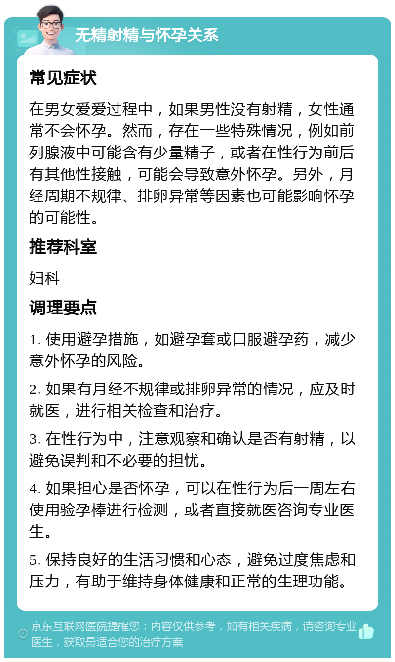 无精射精与怀孕关系 常见症状 在男女爱爱过程中，如果男性没有射精，女性通常不会怀孕。然而，存在一些特殊情况，例如前列腺液中可能含有少量精子，或者在性行为前后有其他性接触，可能会导致意外怀孕。另外，月经周期不规律、排卵异常等因素也可能影响怀孕的可能性。 推荐科室 妇科 调理要点 1. 使用避孕措施，如避孕套或口服避孕药，减少意外怀孕的风险。 2. 如果有月经不规律或排卵异常的情况，应及时就医，进行相关检查和治疗。 3. 在性行为中，注意观察和确认是否有射精，以避免误判和不必要的担忧。 4. 如果担心是否怀孕，可以在性行为后一周左右使用验孕棒进行检测，或者直接就医咨询专业医生。 5. 保持良好的生活习惯和心态，避免过度焦虑和压力，有助于维持身体健康和正常的生理功能。