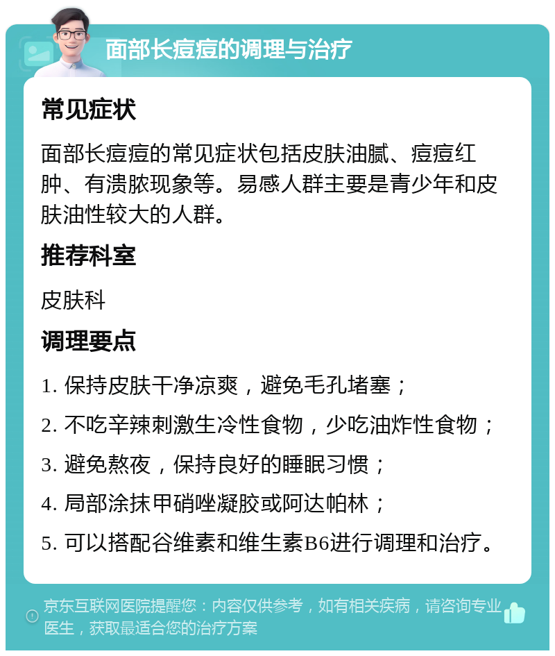 面部长痘痘的调理与治疗 常见症状 面部长痘痘的常见症状包括皮肤油腻、痘痘红肿、有溃脓现象等。易感人群主要是青少年和皮肤油性较大的人群。 推荐科室 皮肤科 调理要点 1. 保持皮肤干净凉爽，避免毛孔堵塞； 2. 不吃辛辣刺激生冷性食物，少吃油炸性食物； 3. 避免熬夜，保持良好的睡眠习惯； 4. 局部涂抹甲硝唑凝胶或阿达帕林； 5. 可以搭配谷维素和维生素B6进行调理和治疗。