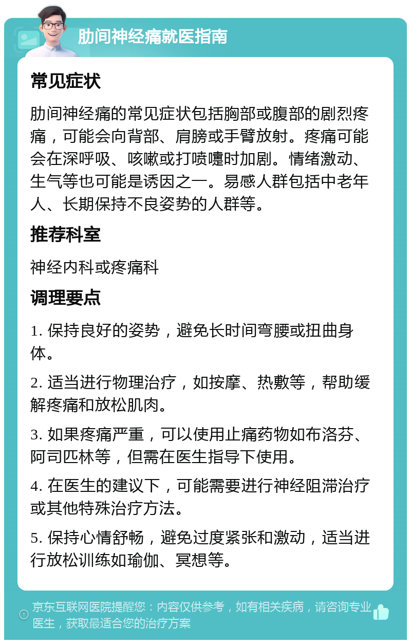 肋间神经痛就医指南 常见症状 肋间神经痛的常见症状包括胸部或腹部的剧烈疼痛，可能会向背部、肩膀或手臂放射。疼痛可能会在深呼吸、咳嗽或打喷嚏时加剧。情绪激动、生气等也可能是诱因之一。易感人群包括中老年人、长期保持不良姿势的人群等。 推荐科室 神经内科或疼痛科 调理要点 1. 保持良好的姿势，避免长时间弯腰或扭曲身体。 2. 适当进行物理治疗，如按摩、热敷等，帮助缓解疼痛和放松肌肉。 3. 如果疼痛严重，可以使用止痛药物如布洛芬、阿司匹林等，但需在医生指导下使用。 4. 在医生的建议下，可能需要进行神经阻滞治疗或其他特殊治疗方法。 5. 保持心情舒畅，避免过度紧张和激动，适当进行放松训练如瑜伽、冥想等。