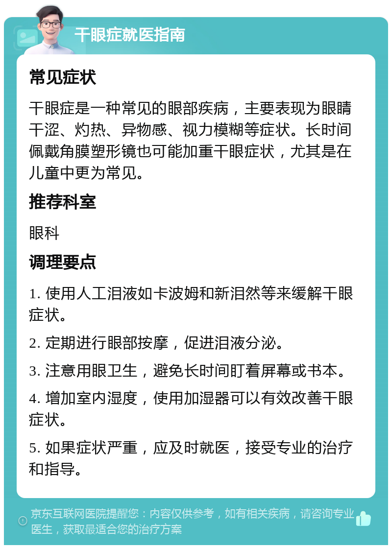 干眼症就医指南 常见症状 干眼症是一种常见的眼部疾病，主要表现为眼睛干涩、灼热、异物感、视力模糊等症状。长时间佩戴角膜塑形镜也可能加重干眼症状，尤其是在儿童中更为常见。 推荐科室 眼科 调理要点 1. 使用人工泪液如卡波姆和新泪然等来缓解干眼症状。 2. 定期进行眼部按摩，促进泪液分泌。 3. 注意用眼卫生，避免长时间盯着屏幕或书本。 4. 增加室内湿度，使用加湿器可以有效改善干眼症状。 5. 如果症状严重，应及时就医，接受专业的治疗和指导。