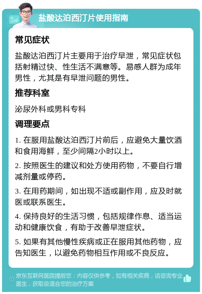 盐酸达泊西汀片使用指南 常见症状 盐酸达泊西汀片主要用于治疗早泄，常见症状包括射精过快、性生活不满意等。易感人群为成年男性，尤其是有早泄问题的男性。 推荐科室 泌尿外科或男科专科 调理要点 1. 在服用盐酸达泊西汀片前后，应避免大量饮酒和食用海鲜，至少间隔2小时以上。 2. 按照医生的建议和处方使用药物，不要自行增减剂量或停药。 3. 在用药期间，如出现不适或副作用，应及时就医或联系医生。 4. 保持良好的生活习惯，包括规律作息、适当运动和健康饮食，有助于改善早泄症状。 5. 如果有其他慢性疾病或正在服用其他药物，应告知医生，以避免药物相互作用或不良反应。