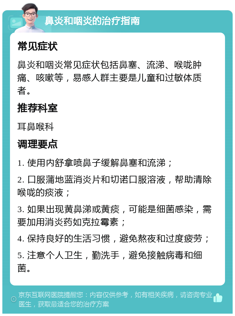 鼻炎和咽炎的治疗指南 常见症状 鼻炎和咽炎常见症状包括鼻塞、流涕、喉咙肿痛、咳嗽等，易感人群主要是儿童和过敏体质者。 推荐科室 耳鼻喉科 调理要点 1. 使用内舒拿喷鼻子缓解鼻塞和流涕； 2. 口服蒲地蓝消炎片和切诺口服溶液，帮助清除喉咙的痰液； 3. 如果出现黄鼻涕或黄痰，可能是细菌感染，需要加用消炎药如克拉霉素； 4. 保持良好的生活习惯，避免熬夜和过度疲劳； 5. 注意个人卫生，勤洗手，避免接触病毒和细菌。