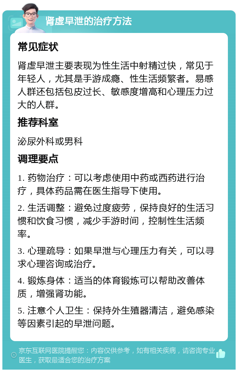 肾虚早泄的治疗方法 常见症状 肾虚早泄主要表现为性生活中射精过快，常见于年轻人，尤其是手游成瘾、性生活频繁者。易感人群还包括包皮过长、敏感度增高和心理压力过大的人群。 推荐科室 泌尿外科或男科 调理要点 1. 药物治疗：可以考虑使用中药或西药进行治疗，具体药品需在医生指导下使用。 2. 生活调整：避免过度疲劳，保持良好的生活习惯和饮食习惯，减少手游时间，控制性生活频率。 3. 心理疏导：如果早泄与心理压力有关，可以寻求心理咨询或治疗。 4. 锻炼身体：适当的体育锻炼可以帮助改善体质，增强肾功能。 5. 注意个人卫生：保持外生殖器清洁，避免感染等因素引起的早泄问题。