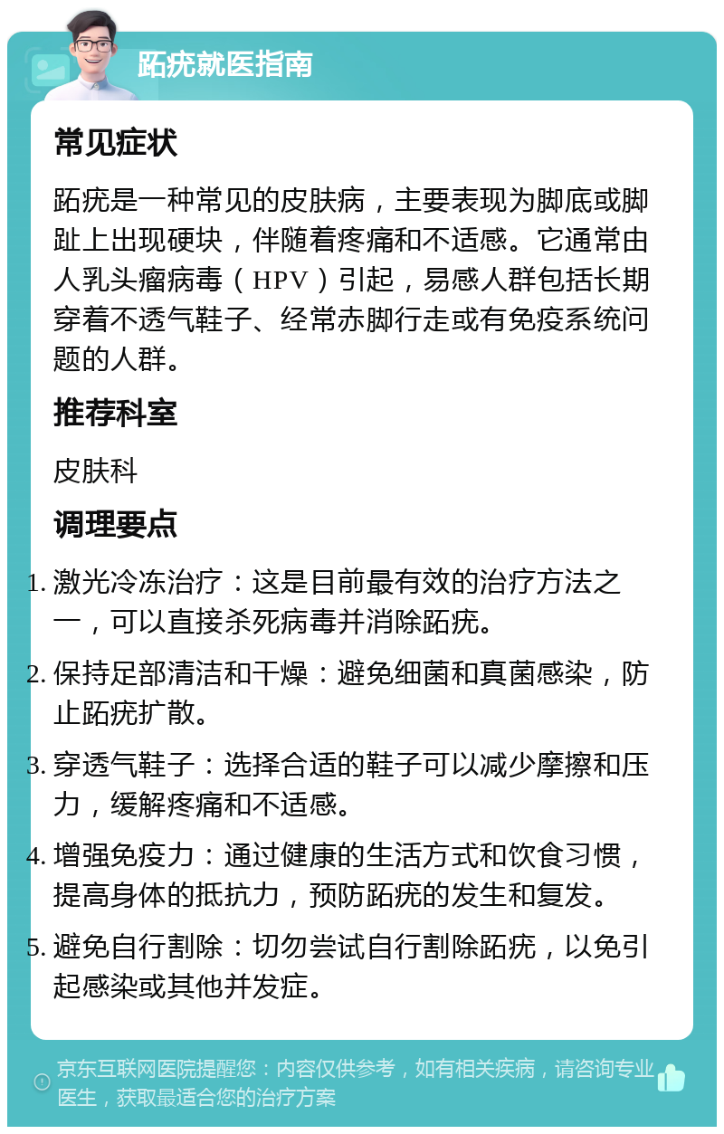 跖疣就医指南 常见症状 跖疣是一种常见的皮肤病，主要表现为脚底或脚趾上出现硬块，伴随着疼痛和不适感。它通常由人乳头瘤病毒（HPV）引起，易感人群包括长期穿着不透气鞋子、经常赤脚行走或有免疫系统问题的人群。 推荐科室 皮肤科 调理要点 激光冷冻治疗：这是目前最有效的治疗方法之一，可以直接杀死病毒并消除跖疣。 保持足部清洁和干燥：避免细菌和真菌感染，防止跖疣扩散。 穿透气鞋子：选择合适的鞋子可以减少摩擦和压力，缓解疼痛和不适感。 增强免疫力：通过健康的生活方式和饮食习惯，提高身体的抵抗力，预防跖疣的发生和复发。 避免自行割除：切勿尝试自行割除跖疣，以免引起感染或其他并发症。