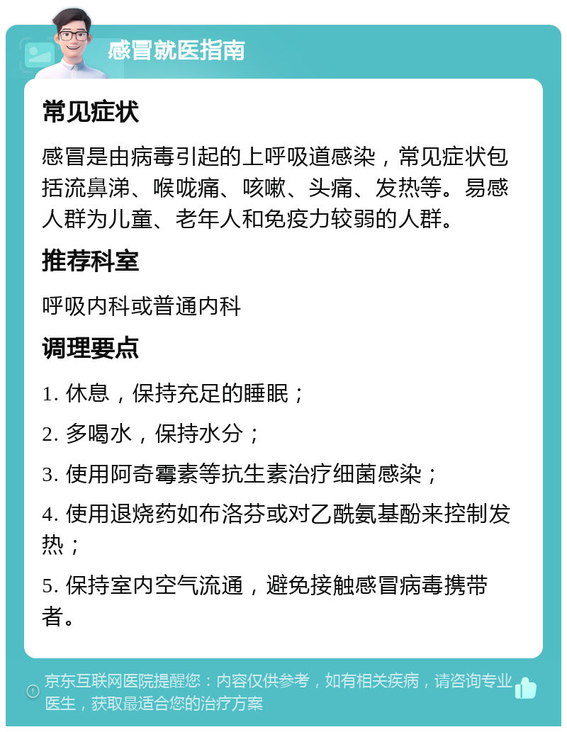 感冒就医指南 常见症状 感冒是由病毒引起的上呼吸道感染，常见症状包括流鼻涕、喉咙痛、咳嗽、头痛、发热等。易感人群为儿童、老年人和免疫力较弱的人群。 推荐科室 呼吸内科或普通内科 调理要点 1. 休息，保持充足的睡眠； 2. 多喝水，保持水分； 3. 使用阿奇霉素等抗生素治疗细菌感染； 4. 使用退烧药如布洛芬或对乙酰氨基酚来控制发热； 5. 保持室内空气流通，避免接触感冒病毒携带者。