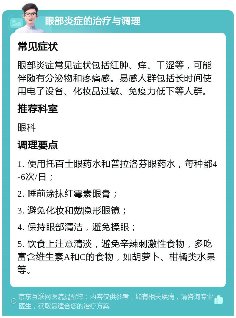 眼部炎症的治疗与调理 常见症状 眼部炎症常见症状包括红肿、痒、干涩等，可能伴随有分泌物和疼痛感。易感人群包括长时间使用电子设备、化妆品过敏、免疫力低下等人群。 推荐科室 眼科 调理要点 1. 使用托百士眼药水和普拉洛芬眼药水，每种都4-6次/日； 2. 睡前涂抹红霉素眼膏； 3. 避免化妆和戴隐形眼镜； 4. 保持眼部清洁，避免揉眼； 5. 饮食上注意清淡，避免辛辣刺激性食物，多吃富含维生素A和C的食物，如胡萝卜、柑橘类水果等。