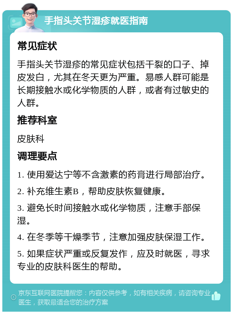 手指头关节湿疹就医指南 常见症状 手指头关节湿疹的常见症状包括干裂的口子、掉皮发白，尤其在冬天更为严重。易感人群可能是长期接触水或化学物质的人群，或者有过敏史的人群。 推荐科室 皮肤科 调理要点 1. 使用爱达宁等不含激素的药膏进行局部治疗。 2. 补充维生素B，帮助皮肤恢复健康。 3. 避免长时间接触水或化学物质，注意手部保湿。 4. 在冬季等干燥季节，注意加强皮肤保湿工作。 5. 如果症状严重或反复发作，应及时就医，寻求专业的皮肤科医生的帮助。