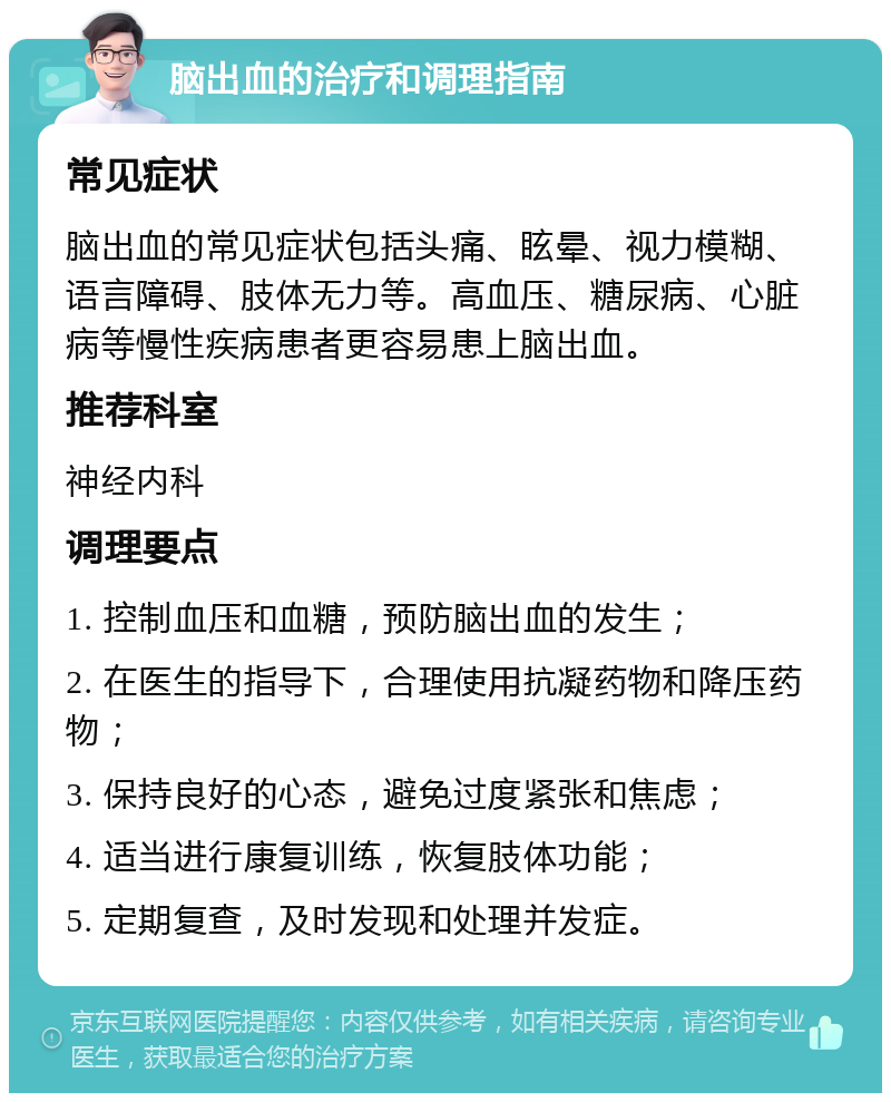 脑出血的治疗和调理指南 常见症状 脑出血的常见症状包括头痛、眩晕、视力模糊、语言障碍、肢体无力等。高血压、糖尿病、心脏病等慢性疾病患者更容易患上脑出血。 推荐科室 神经内科 调理要点 1. 控制血压和血糖，预防脑出血的发生； 2. 在医生的指导下，合理使用抗凝药物和降压药物； 3. 保持良好的心态，避免过度紧张和焦虑； 4. 适当进行康复训练，恢复肢体功能； 5. 定期复查，及时发现和处理并发症。