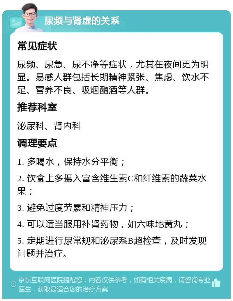 尿频与肾虚的关系 常见症状 尿频、尿急、尿不净等症状，尤其在夜间更为明显。易感人群包括长期精神紧张、焦虑、饮水不足、营养不良、吸烟酗酒等人群。 推荐科室 泌尿科、肾内科 调理要点 1. 多喝水，保持水分平衡； 2. 饮食上多摄入富含维生素C和纤维素的蔬菜水果； 3. 避免过度劳累和精神压力； 4. 可以适当服用补肾药物，如六味地黄丸； 5. 定期进行尿常规和泌尿系B超检查，及时发现问题并治疗。