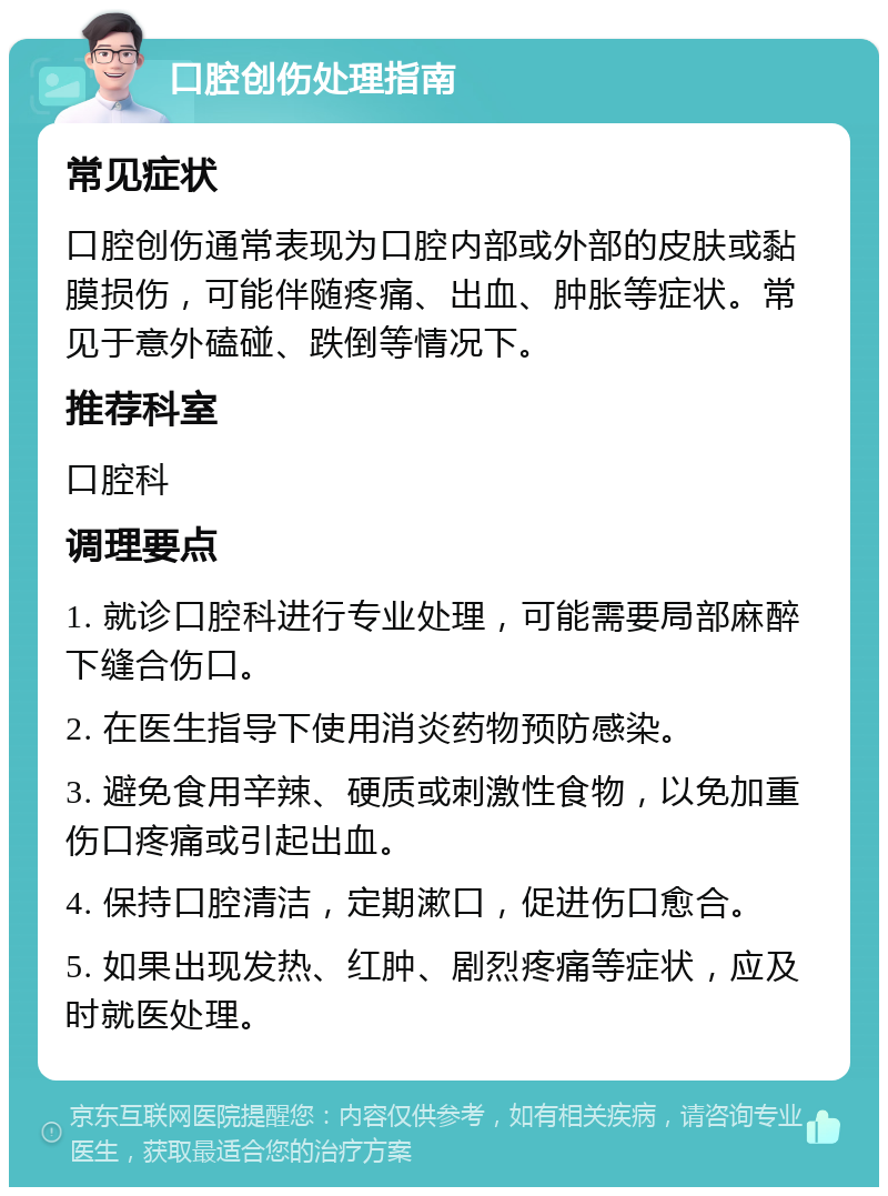 口腔创伤处理指南 常见症状 口腔创伤通常表现为口腔内部或外部的皮肤或黏膜损伤，可能伴随疼痛、出血、肿胀等症状。常见于意外磕碰、跌倒等情况下。 推荐科室 口腔科 调理要点 1. 就诊口腔科进行专业处理，可能需要局部麻醉下缝合伤口。 2. 在医生指导下使用消炎药物预防感染。 3. 避免食用辛辣、硬质或刺激性食物，以免加重伤口疼痛或引起出血。 4. 保持口腔清洁，定期漱口，促进伤口愈合。 5. 如果出现发热、红肿、剧烈疼痛等症状，应及时就医处理。