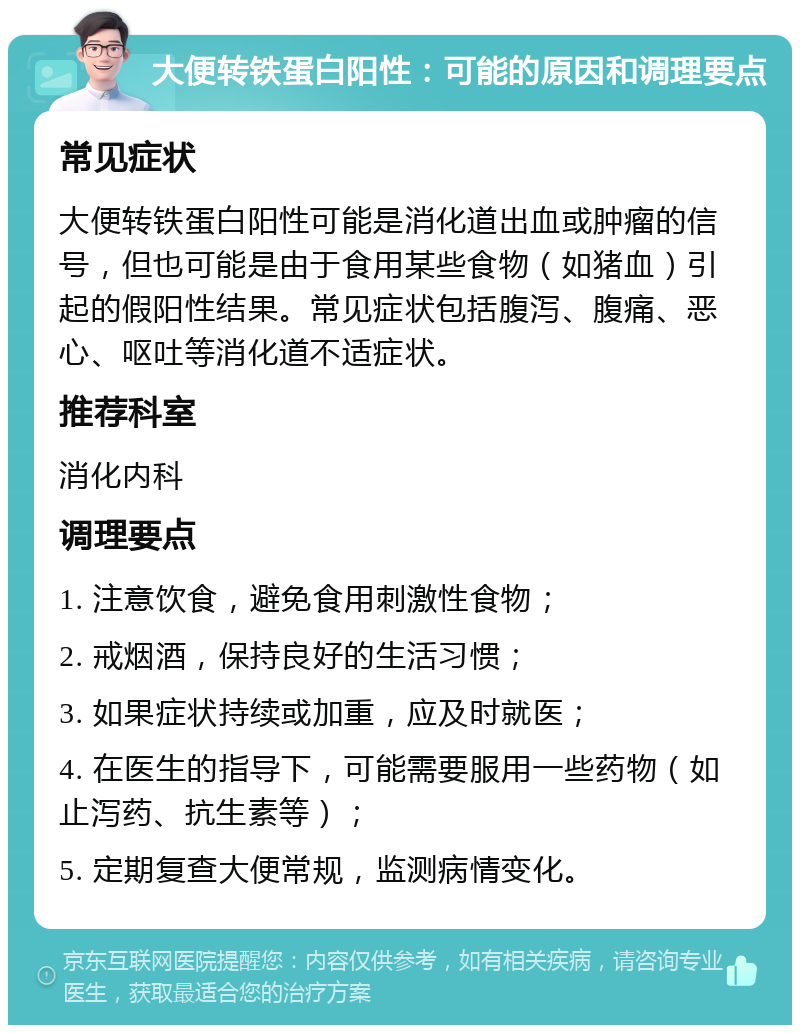 大便转铁蛋白阳性：可能的原因和调理要点 常见症状 大便转铁蛋白阳性可能是消化道出血或肿瘤的信号，但也可能是由于食用某些食物（如猪血）引起的假阳性结果。常见症状包括腹泻、腹痛、恶心、呕吐等消化道不适症状。 推荐科室 消化内科 调理要点 1. 注意饮食，避免食用刺激性食物； 2. 戒烟酒，保持良好的生活习惯； 3. 如果症状持续或加重，应及时就医； 4. 在医生的指导下，可能需要服用一些药物（如止泻药、抗生素等）； 5. 定期复查大便常规，监测病情变化。