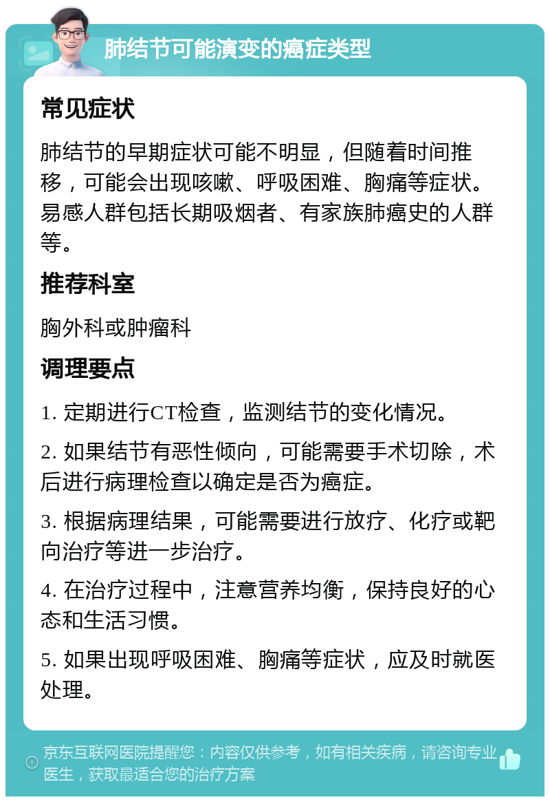 肺结节可能演变的癌症类型 常见症状 肺结节的早期症状可能不明显，但随着时间推移，可能会出现咳嗽、呼吸困难、胸痛等症状。易感人群包括长期吸烟者、有家族肺癌史的人群等。 推荐科室 胸外科或肿瘤科 调理要点 1. 定期进行CT检查，监测结节的变化情况。 2. 如果结节有恶性倾向，可能需要手术切除，术后进行病理检查以确定是否为癌症。 3. 根据病理结果，可能需要进行放疗、化疗或靶向治疗等进一步治疗。 4. 在治疗过程中，注意营养均衡，保持良好的心态和生活习惯。 5. 如果出现呼吸困难、胸痛等症状，应及时就医处理。