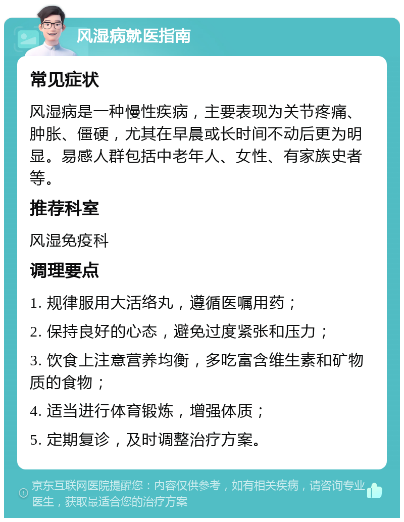 风湿病就医指南 常见症状 风湿病是一种慢性疾病，主要表现为关节疼痛、肿胀、僵硬，尤其在早晨或长时间不动后更为明显。易感人群包括中老年人、女性、有家族史者等。 推荐科室 风湿免疫科 调理要点 1. 规律服用大活络丸，遵循医嘱用药； 2. 保持良好的心态，避免过度紧张和压力； 3. 饮食上注意营养均衡，多吃富含维生素和矿物质的食物； 4. 适当进行体育锻炼，增强体质； 5. 定期复诊，及时调整治疗方案。