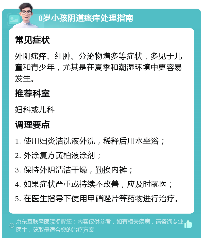 8岁小孩阴道瘙痒处理指南 常见症状 外阴瘙痒、红肿、分泌物增多等症状，多见于儿童和青少年，尤其是在夏季和潮湿环境中更容易发生。 推荐科室 妇科或儿科 调理要点 1. 使用妇炎洁洗液外洗，稀释后用水坐浴； 2. 外涂复方黄柏液涂剂； 3. 保持外阴清洁干燥，勤换内裤； 4. 如果症状严重或持续不改善，应及时就医； 5. 在医生指导下使用甲硝唑片等药物进行治疗。