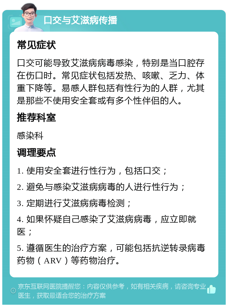 口交与艾滋病传播 常见症状 口交可能导致艾滋病病毒感染，特别是当口腔存在伤口时。常见症状包括发热、咳嗽、乏力、体重下降等。易感人群包括有性行为的人群，尤其是那些不使用安全套或有多个性伴侣的人。 推荐科室 感染科 调理要点 1. 使用安全套进行性行为，包括口交； 2. 避免与感染艾滋病病毒的人进行性行为； 3. 定期进行艾滋病病毒检测； 4. 如果怀疑自己感染了艾滋病病毒，应立即就医； 5. 遵循医生的治疗方案，可能包括抗逆转录病毒药物（ARV）等药物治疗。