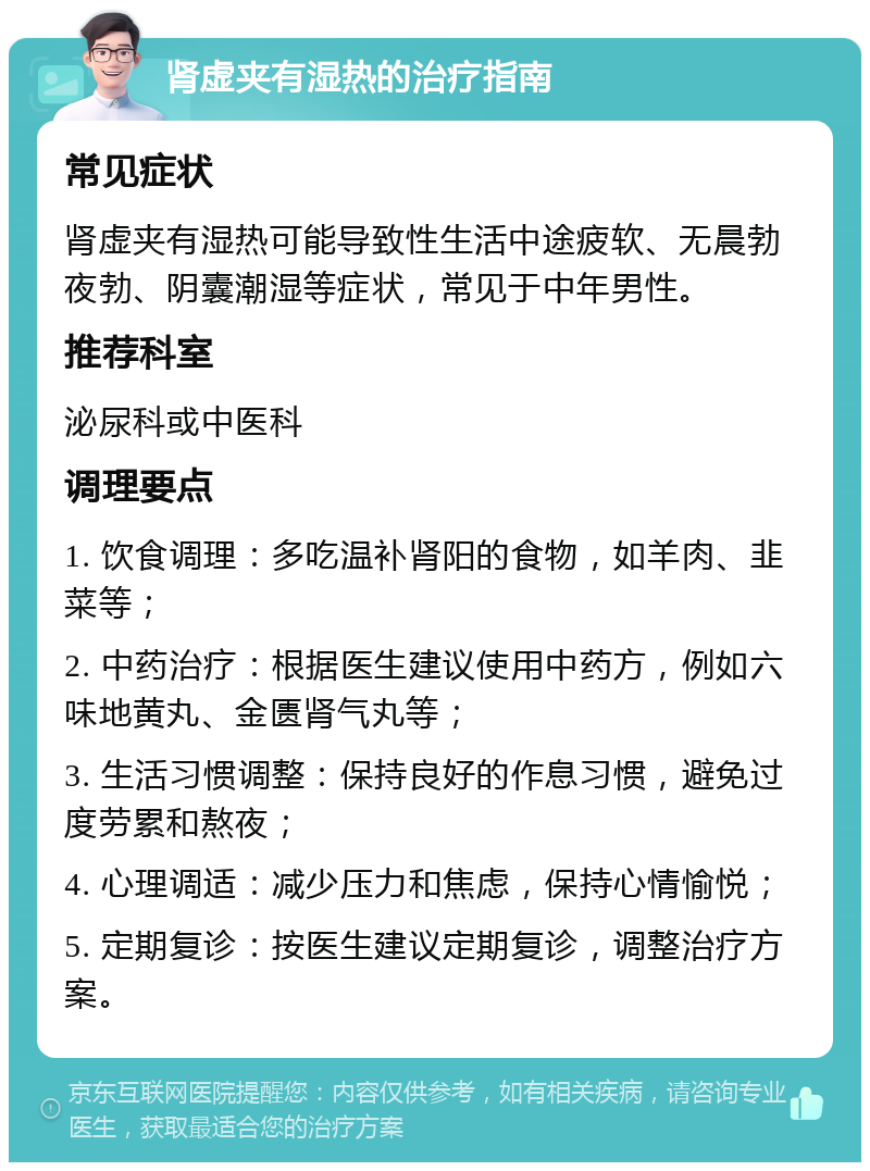 肾虚夹有湿热的治疗指南 常见症状 肾虚夹有湿热可能导致性生活中途疲软、无晨勃夜勃、阴囊潮湿等症状，常见于中年男性。 推荐科室 泌尿科或中医科 调理要点 1. 饮食调理：多吃温补肾阳的食物，如羊肉、韭菜等； 2. 中药治疗：根据医生建议使用中药方，例如六味地黄丸、金匮肾气丸等； 3. 生活习惯调整：保持良好的作息习惯，避免过度劳累和熬夜； 4. 心理调适：减少压力和焦虑，保持心情愉悦； 5. 定期复诊：按医生建议定期复诊，调整治疗方案。