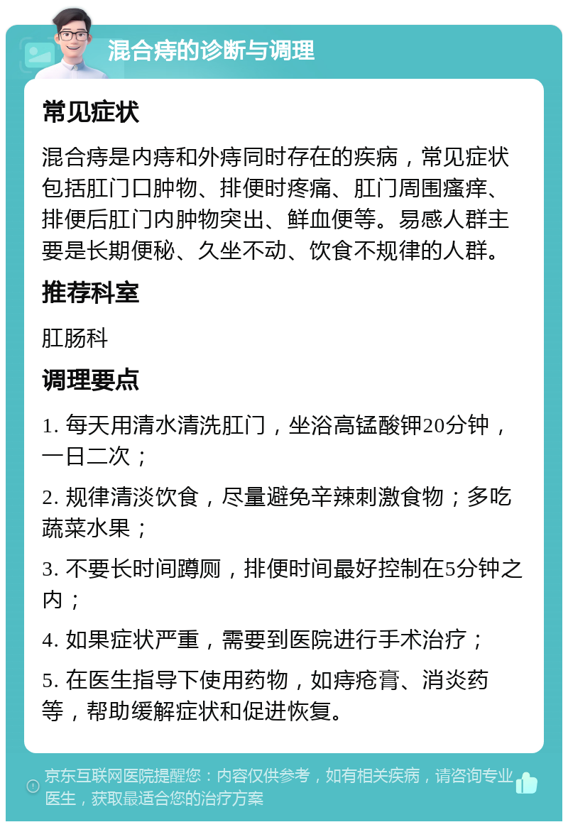 混合痔的诊断与调理 常见症状 混合痔是内痔和外痔同时存在的疾病，常见症状包括肛门口肿物、排便时疼痛、肛门周围瘙痒、排便后肛门内肿物突出、鲜血便等。易感人群主要是长期便秘、久坐不动、饮食不规律的人群。 推荐科室 肛肠科 调理要点 1. 每天用清水清洗肛门，坐浴高锰酸钾20分钟，一日二次； 2. 规律清淡饮食，尽量避免辛辣刺激食物；多吃蔬菜水果； 3. 不要长时间蹲厕，排便时间最好控制在5分钟之内； 4. 如果症状严重，需要到医院进行手术治疗； 5. 在医生指导下使用药物，如痔疮膏、消炎药等，帮助缓解症状和促进恢复。