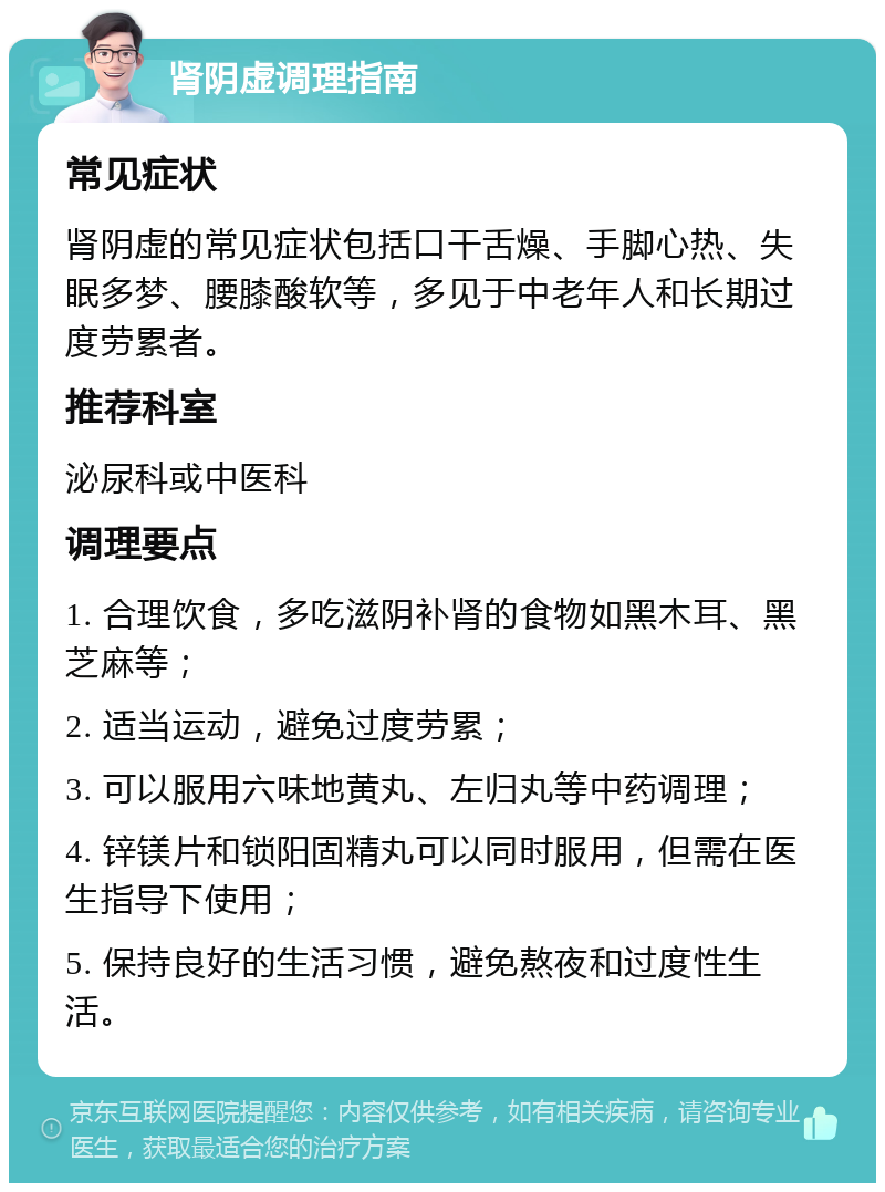 肾阴虚调理指南 常见症状 肾阴虚的常见症状包括口干舌燥、手脚心热、失眠多梦、腰膝酸软等，多见于中老年人和长期过度劳累者。 推荐科室 泌尿科或中医科 调理要点 1. 合理饮食，多吃滋阴补肾的食物如黑木耳、黑芝麻等； 2. 适当运动，避免过度劳累； 3. 可以服用六味地黄丸、左归丸等中药调理； 4. 锌镁片和锁阳固精丸可以同时服用，但需在医生指导下使用； 5. 保持良好的生活习惯，避免熬夜和过度性生活。